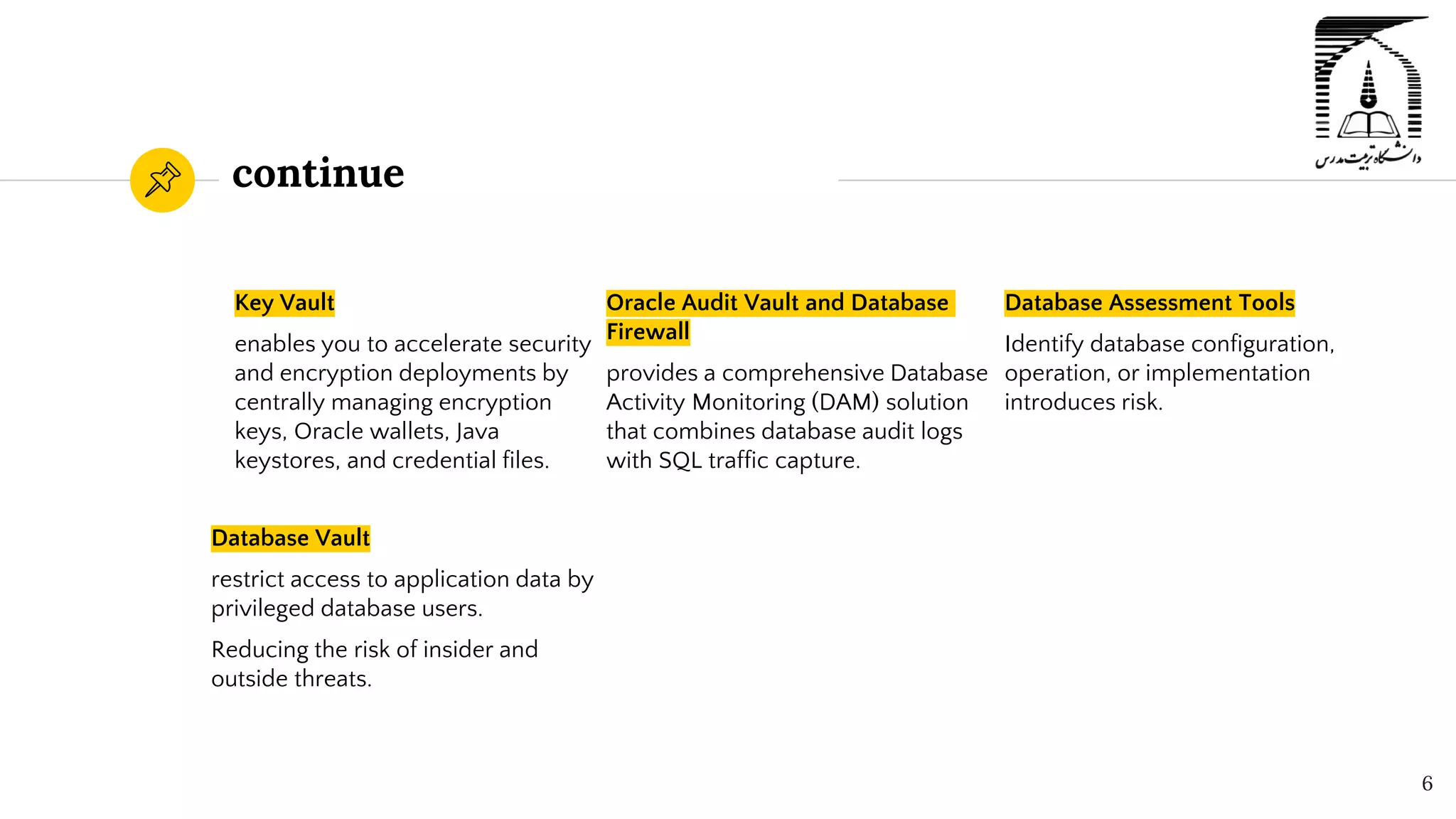 continue
Key Vault
enables you to accelerate security
and encryption deployments by
centrally managing encryption
keys, Oracle wallets, Java
keystores, and credential files.
Oracle Audit Vault and Database
Firewall
provides a comprehensive Database
Activity Monitoring (DAM) solution
that combines database audit logs
with SQL traffic capture.
6
Database Assessment Tools
Identify database configuration,
operation, or implementation
introduces risk.
Database Vault
restrict access to application data by
privileged database users.
Reducing the risk of insider and
outside threats.
 