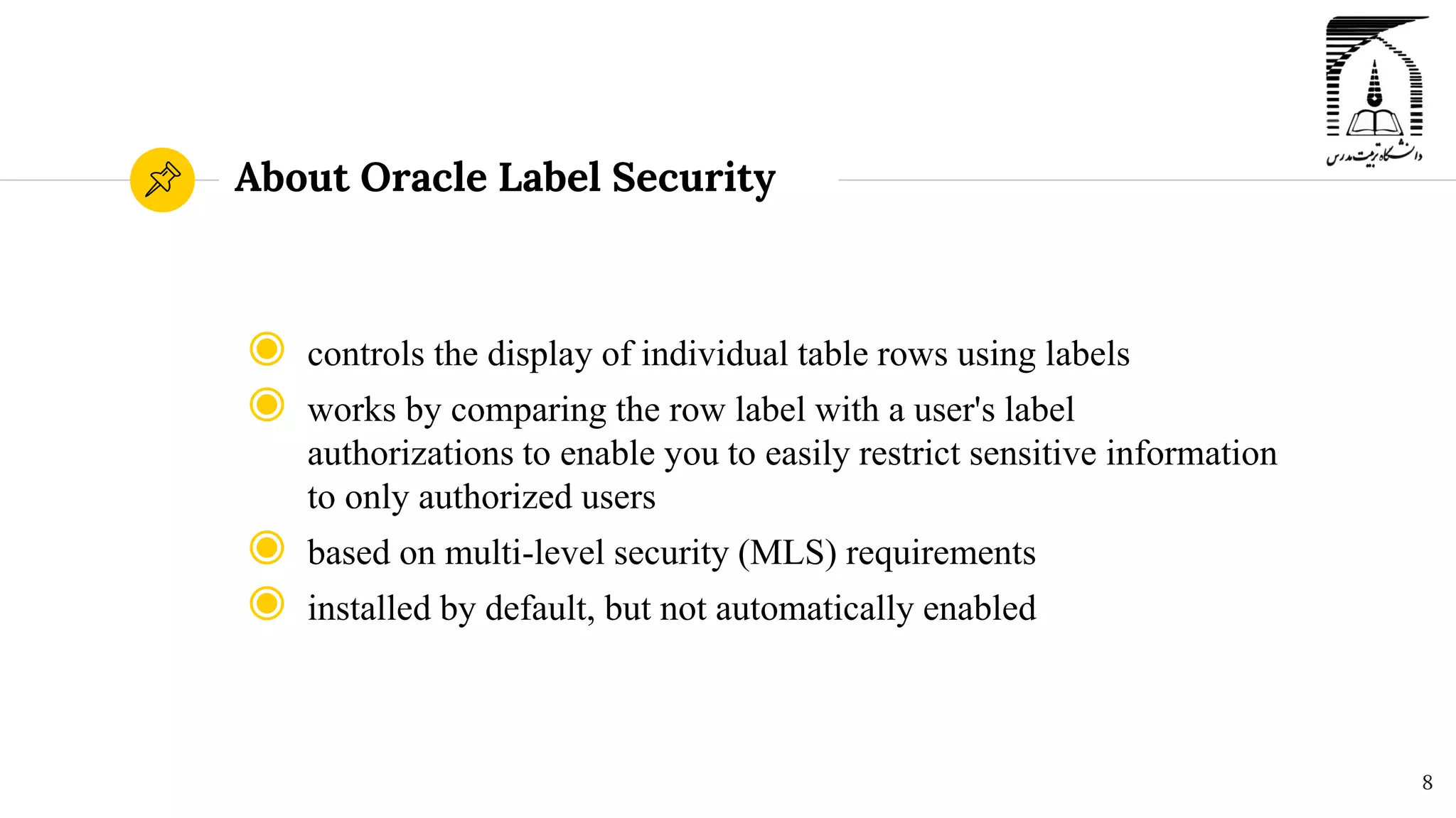About Oracle Label Security
◉ controls the display of individual table rows using labels
◉ works by comparing the row label with a user's label
authorizations to enable you to easily restrict sensitive information
to only authorized users
◉ based on multi-level security (MLS) requirements
◉ installed by default, but not automatically enabled
8
 