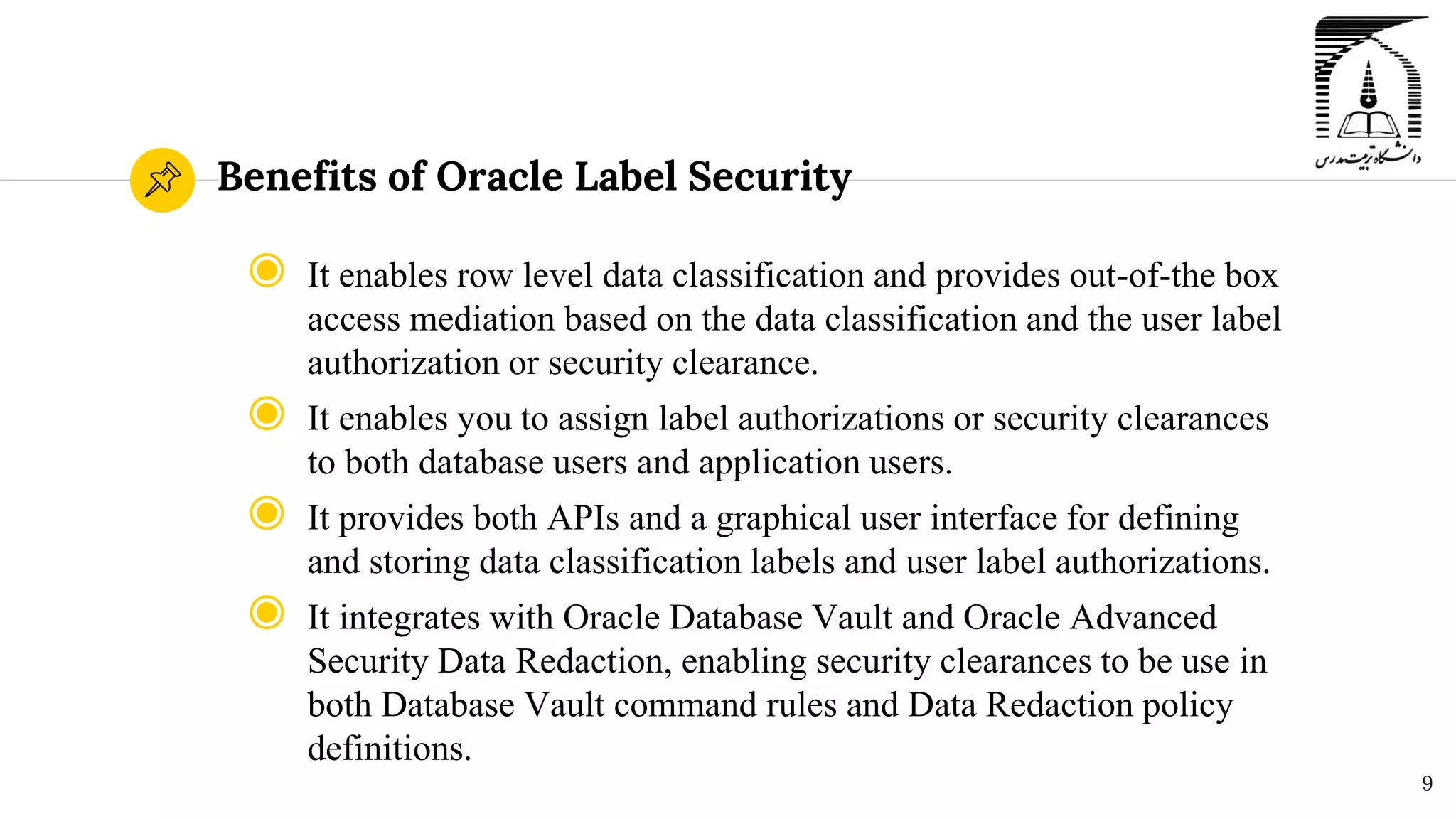 Benefits of Oracle Label Security
◉ It enables row level data classification and provides out-of-the box
access mediation based on the data classification and the user label
authorization or security clearance.
◉ It enables you to assign label authorizations or security clearances
to both database users and application users.
◉ It provides both APIs and a graphical user interface for defining
and storing data classification labels and user label authorizations.
◉ It integrates with Oracle Database Vault and Oracle Advanced
Security Data Redaction, enabling security clearances to be use in
both Database Vault command rules and Data Redaction policy
definitions.
9
 