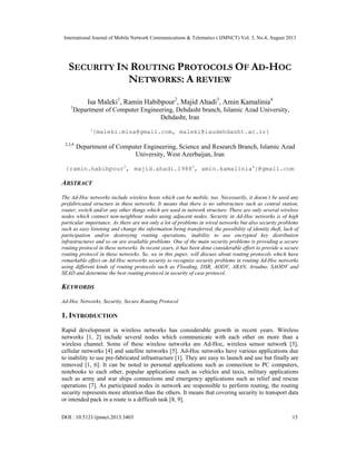 International Journal of Mobile Network Communications & Telematics ( IJMNCT) Vol. 3, No.4, August 2013
DOI : 10.5121/ijmnct.2013.3403 15
SECURITY IN ROUTING PROTOCOLS OF AD-HOC
NETWORKS: A REVIEW
Isa Maleki1
, Ramin Habibpour2
, Majid Ahadi3
, Amin Kamalinia4
1
Department of Computer Engineering, Dehdasht branch, Islamic Azad University,
Dehdasht, Iran
1
{maleki.misa@gmail.com, maleki@iaudehdasht.ac.ir}
2,3,4
Department of Computer Engineering, Science and Research Branch, Islamic Azad
University, West Azerbaijan, Iran
{ramin.habibpour2
, majid.ahadi.19883
, amin.kamalinia4
}@gmail.com
ABSTRACT
The Ad-Hoc networks include wireless hosts which can be mobile, too. Necessarily, it doesn’t be used any
prefabricated structure in these networks. It means that there is no substructure such as central station,
router, switch and/or any other things which are used in network structure. There are only several wireless
nodes which connect non-neighbour nodes using adjacent nodes. Security in Ad-Hoc networks is of high
particular importance. As there are not only a lot of problems in wired networks but also security problems
such as easy listening and change the information being transferred, the possibility of identity theft, lack of
participation and/or destroying routing operations, inability to use encrypted key distribution
infrastructures and so on are available problems. One of the main security problems is providing a secure
routing protocol in these networks. In recent years, it has been done considerable effort to provide a secure
routing protocol in these networks. So, we in this paper, will discuss about routing protocols which have
remarkable effect on Ad-Hoc networks security to recognize security problems in routing Ad-Hoc networks
using different kinds of routing protocols such as Flooding, DSR, AODV, ARAN, Ariadne, SAODV and
SEAD and determine the best routing protocol in security of case protocol.
KEYWORDS
Ad-Hoc Networks, Security, Secure Routing Protocol
1. INTRODUCTION
Rapid development in wireless networks has considerable growth in recent years. Wireless
networks [1, 2] include several nodes which communicate with each other on more than a
wireless channel. Some of these wireless networks are Ad-Hoc, wireless sensor network [3],
cellular networks [4] and satellite networks [5]. Ad-Hoc networks have various applications due
to inability to use pre-fabricated infrastructure [1]. They are easy to launch and use but finally are
removed [1, 6]. It can be noted to personal applications such as connection to PC computers,
notebooks to each other, popular applications such as vehicles and taxis, military applications
such as army and war ships connections and emergency applications such as relief and rescue
operations [7]. As participated nodes in network are responsible to perform routing, the routing
security represents more attention than the others. It means that covering security to transport data
or intended pack in a route is a difficult task [8, 9].
 