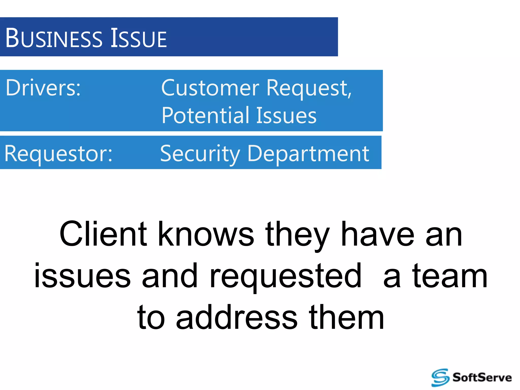 BUSINESS ISSUE
Drivers:

Customer Request,
Potential Issues

Requestor:

Security Department

Client knows they have an
issues and requested a team
to address them

 