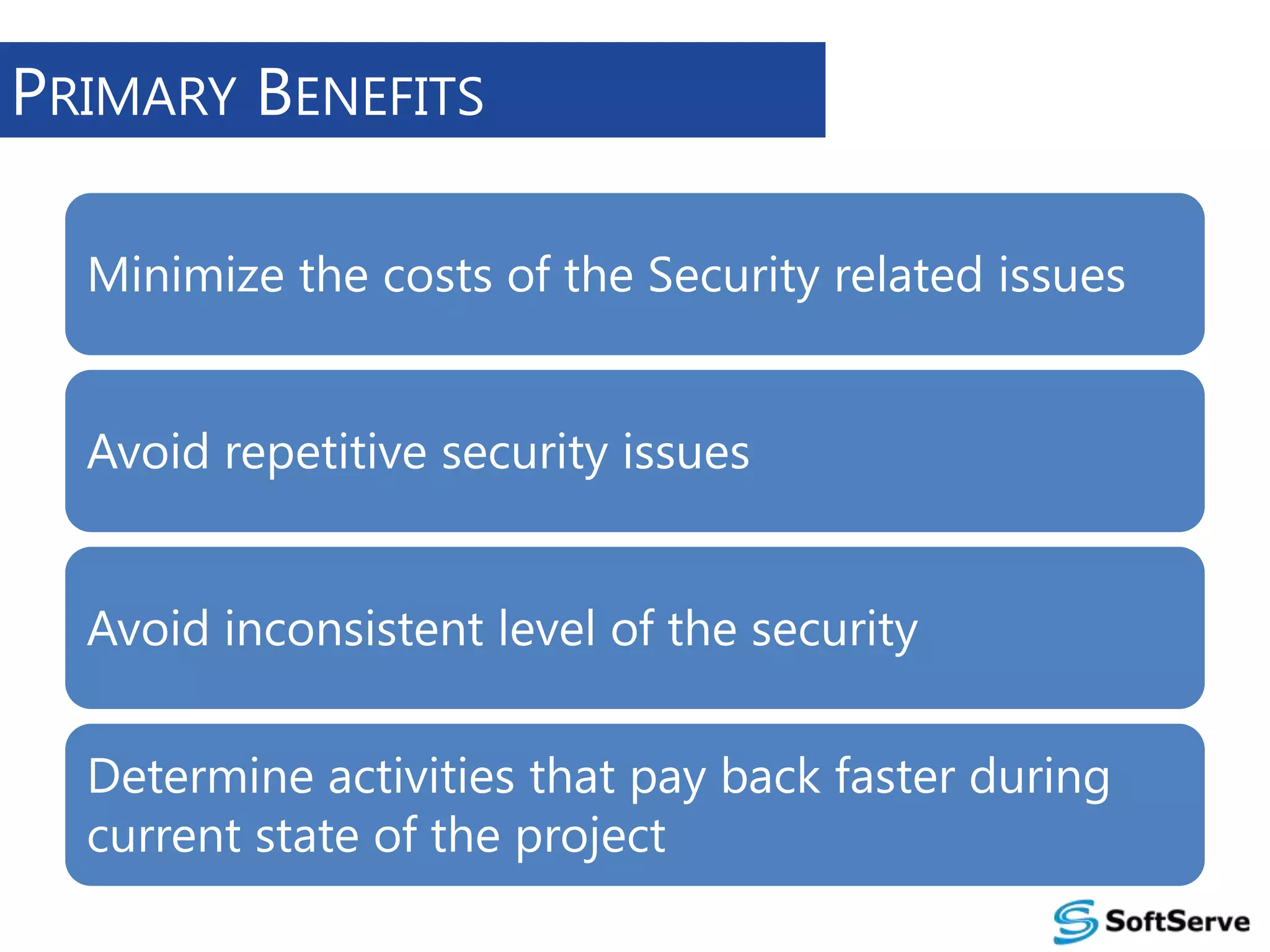 PRIMARY BENEFITS
Minimize the costs of the Security related issues
Avoid repetitive security issues
Avoid inconsistent level of the security

Determine activities that pay back faster during
current state of the project

 