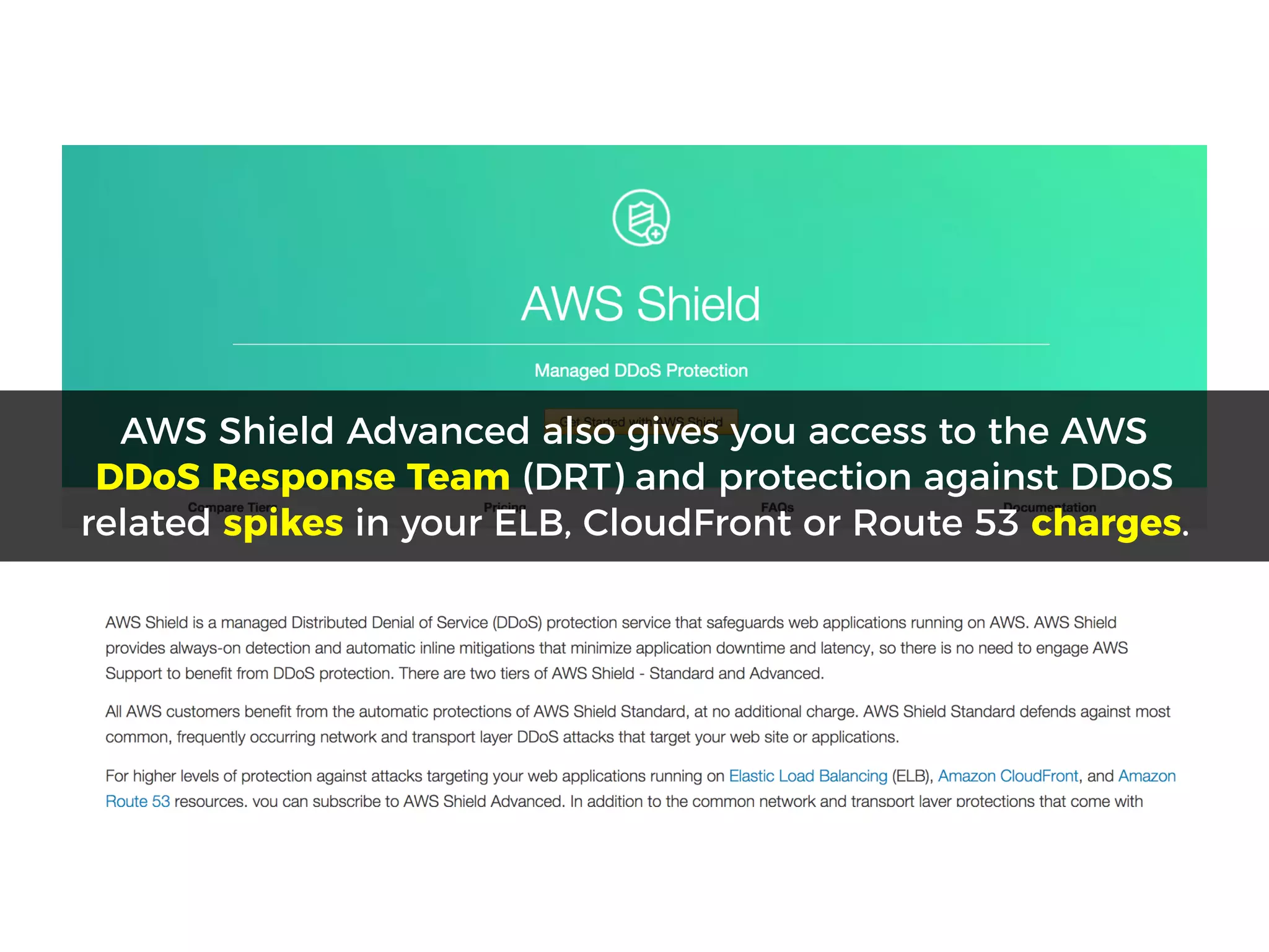 AWS Shield Advanced also gives you access to the AWS
DDoS Response Team (DRT) and protection against DDoS
related spikes in your ELB, CloudFront or Route 53 charges.
 