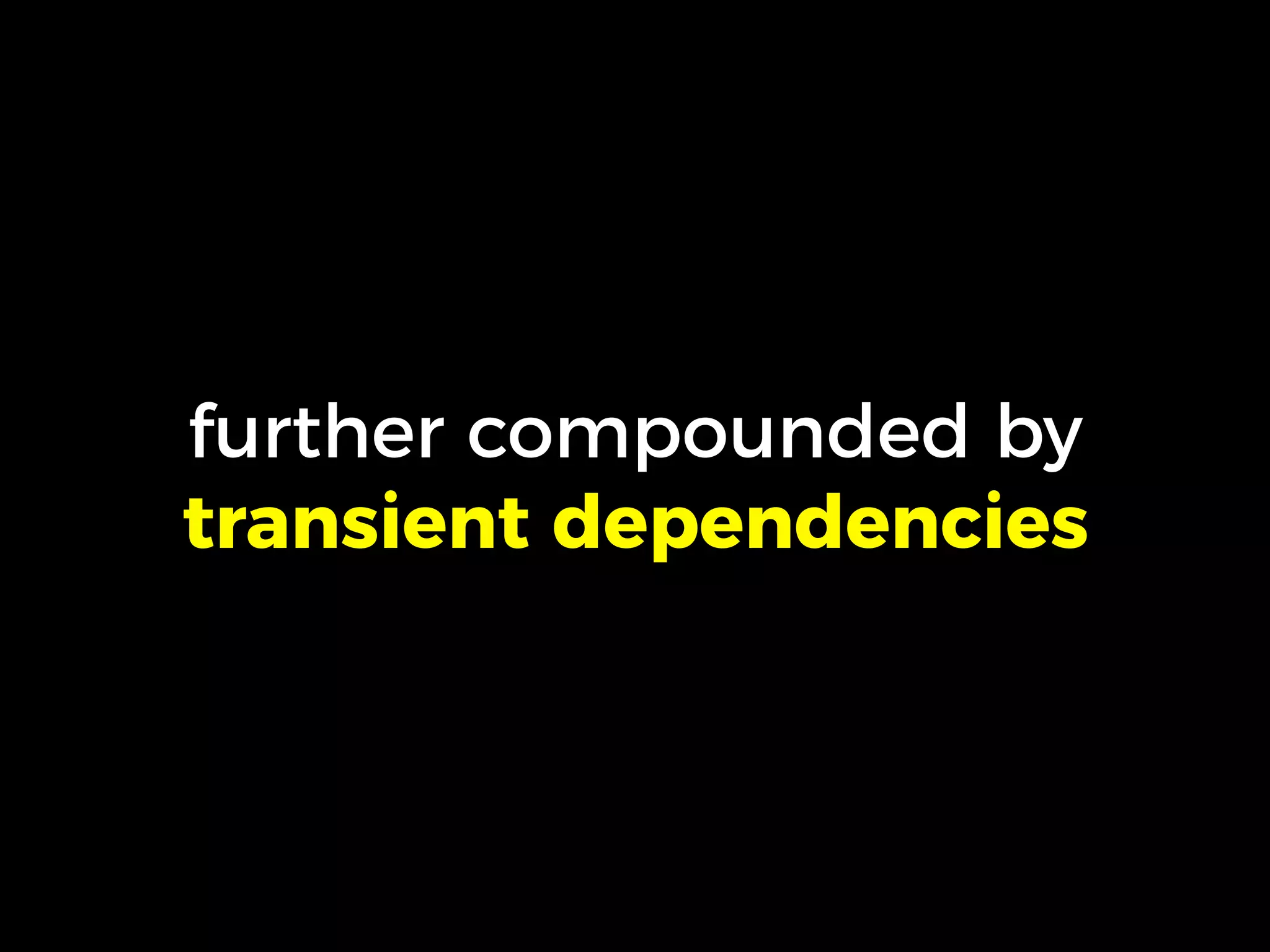 further compounded by
transient dependencies
 