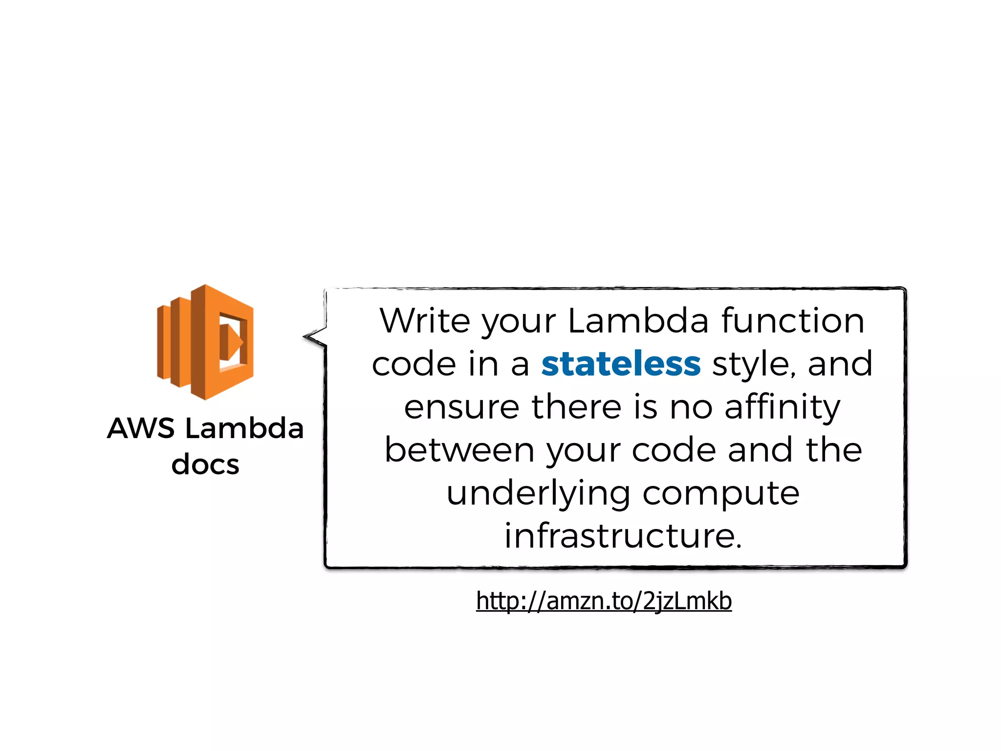 AWS Lambda
docs
Write your Lambda function
code in a stateless style, and
ensure there is no affinity
between your code and the
underlying compute
infrastructure.
http://amzn.to/2jzLmkb
 