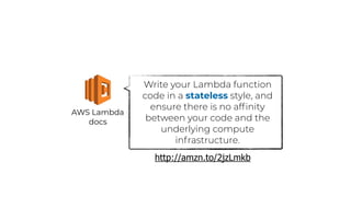 AWS Lambda
docs
Write your Lambda function
code in a stateless style, and
ensure there is no afﬁnity
between your code and the
underlying compute
infrastructure.
http://amzn.to/2jzLmkb
 