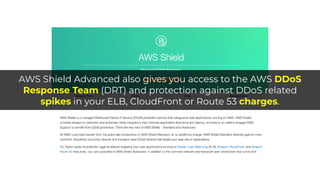 AWS Shield Advanced also gives you access to the AWS DDoS
Response Team (DRT) and protection against DDoS related
spikes in your ELB, CloudFront or Route 53 charges.
 
