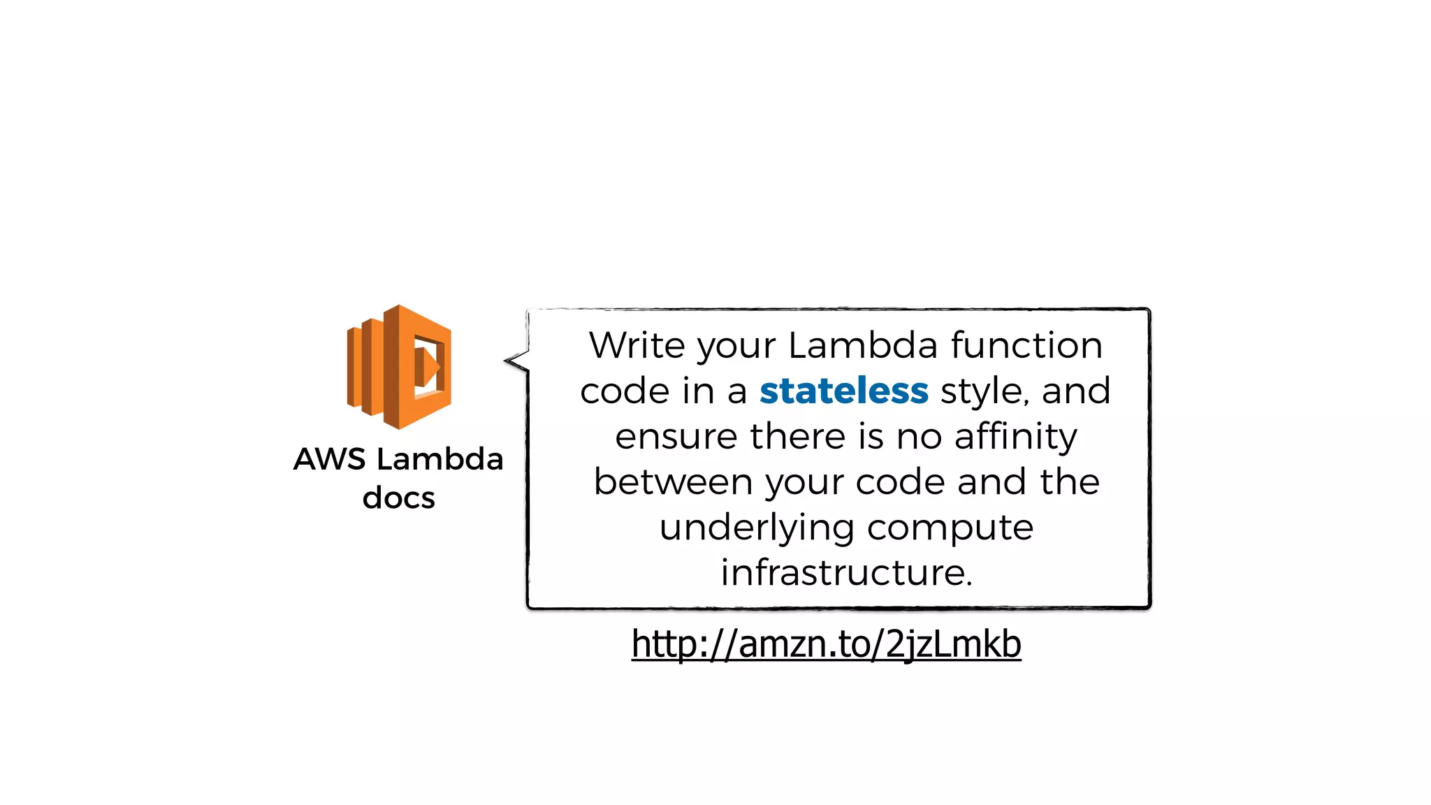 AWS Lambda
docs
Write your Lambda function
code in a stateless style, and
ensure there is no affinity
between your code and the
underlying compute
infrastructure.
http://amzn.to/2jzLmkb
 