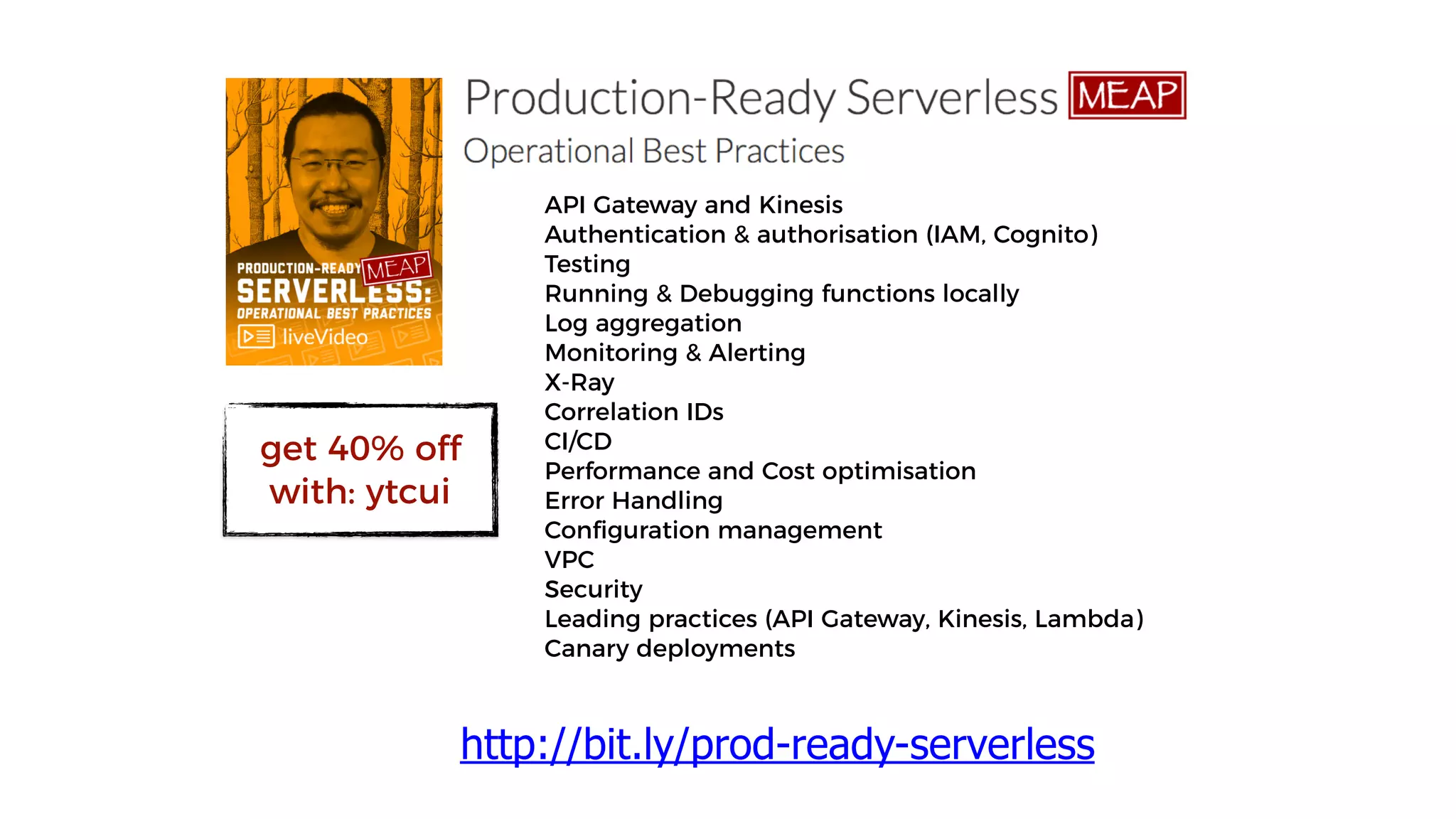 API Gateway and Kinesis
Authentication & authorisation (IAM, Cognito)
Testing
Running & Debugging functions locally
Log aggregation
Monitoring & Alerting
X-Ray
Correlation IDs
CI/CD
Performance and Cost optimisation
Error Handling
Configuration management
VPC
Security
Leading practices (API Gateway, Kinesis, Lambda)
Canary deployments
http://bit.ly/prod-ready-serverless
get 40% off
with: ytcui
 