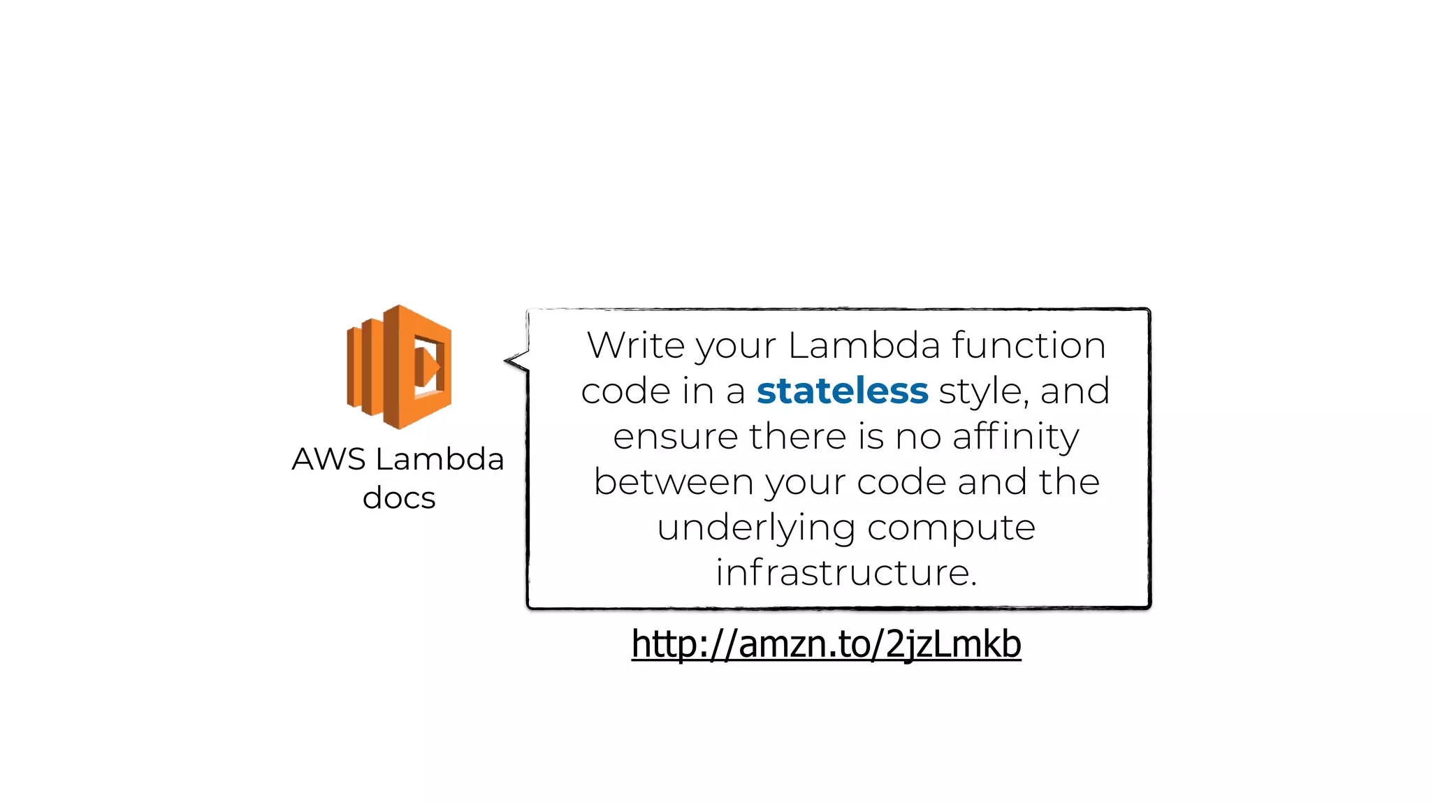 AWS Lambda
docs
Write your Lambda function
code in a stateless style, and
ensure there is no afﬁnity
between your code and the
underlying compute
infrastructure.
http://amzn.to/2jzLmkb
 