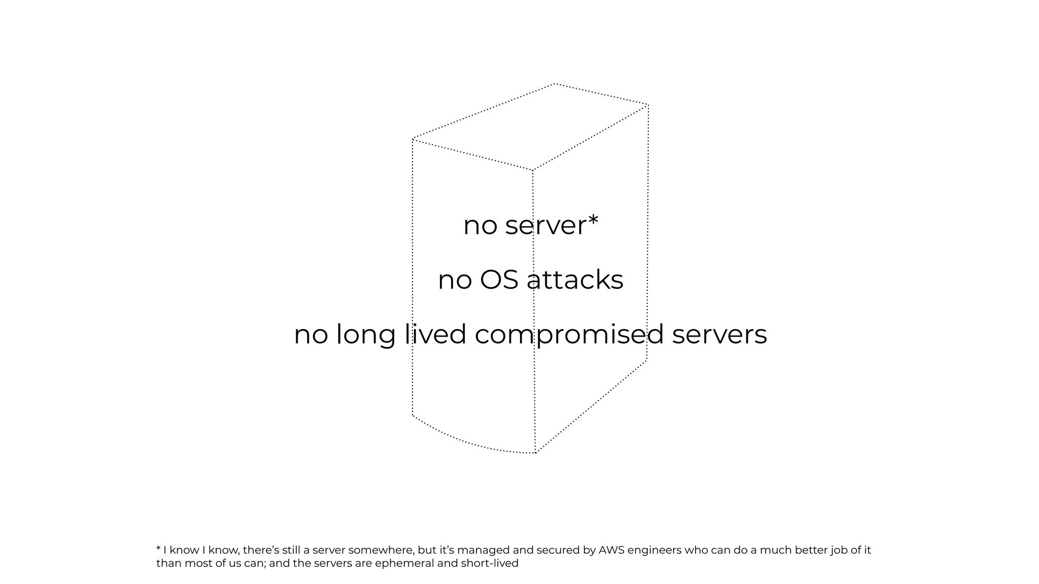 no server*
no OS attacks
no long lived compromised servers
* I know I know, there’s still a server somewhere, but it’s managed and secured by AWS engineers who can do a much better job of it
than most of us can; and the servers are ephemeral and short-lived
 