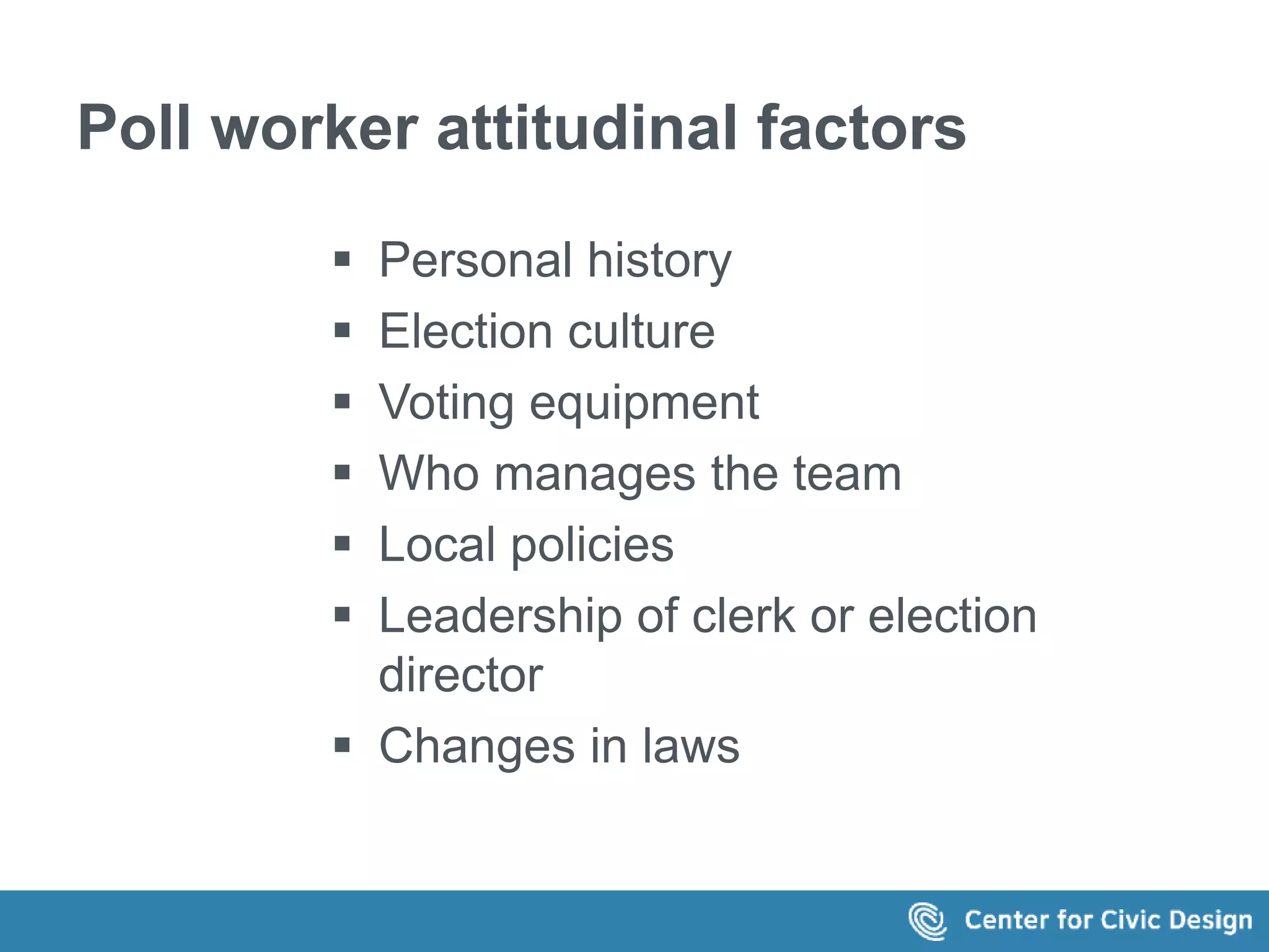 Poll worker attitudinal factors 
 Personal history 
 Election culture 
 Voting equipment 
 Who manages the team 
 Local policies 
 Leadership of clerk or election 
director 
 Changes in laws 
 