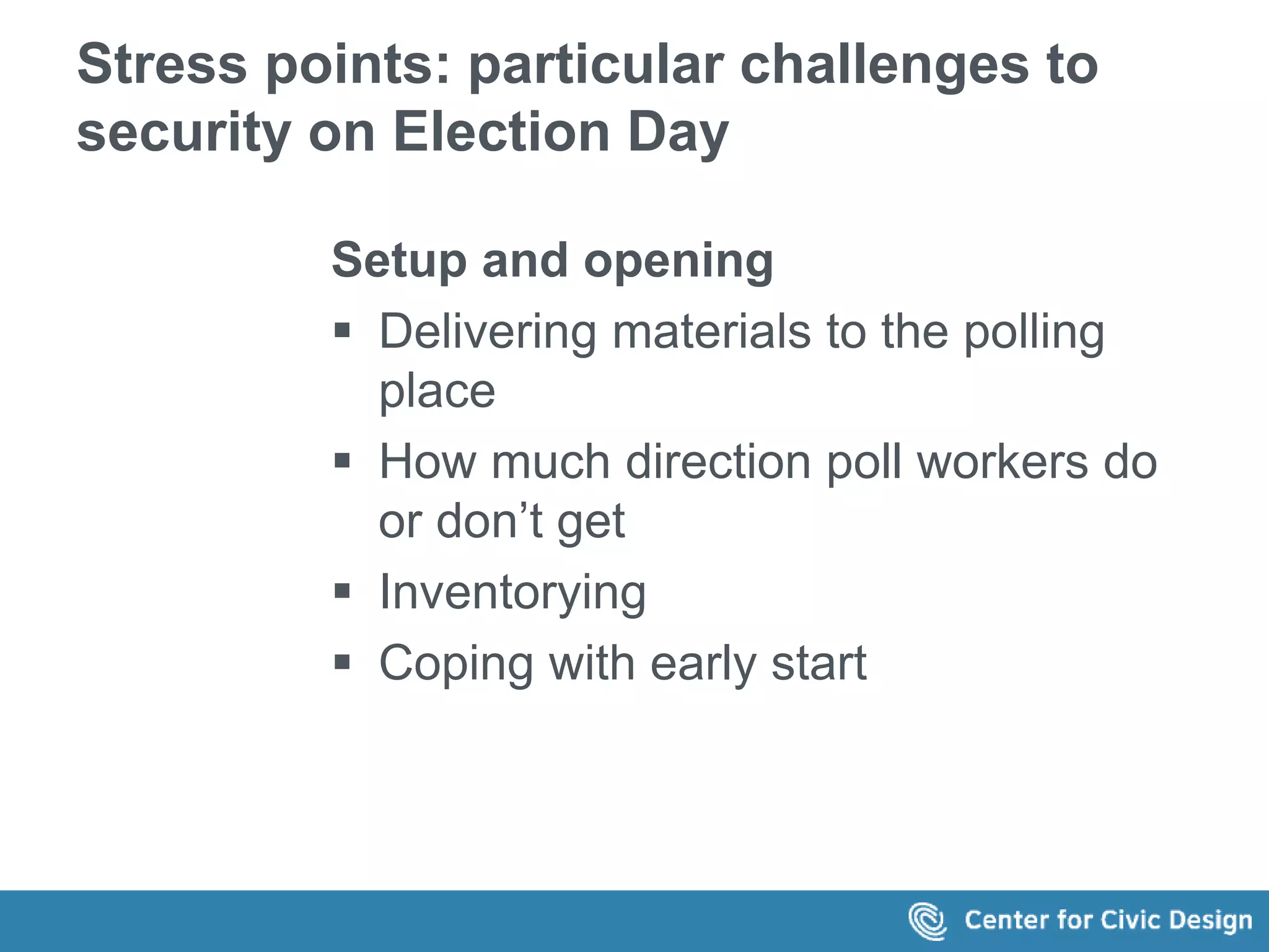 Stress points: particular challenges to 
security on Election Day 
Setup and opening 
 Delivering materials to the polling 
place 
 How much direction poll workers do 
or don’t get 
 Inventorying 
 Coping with early start 
 