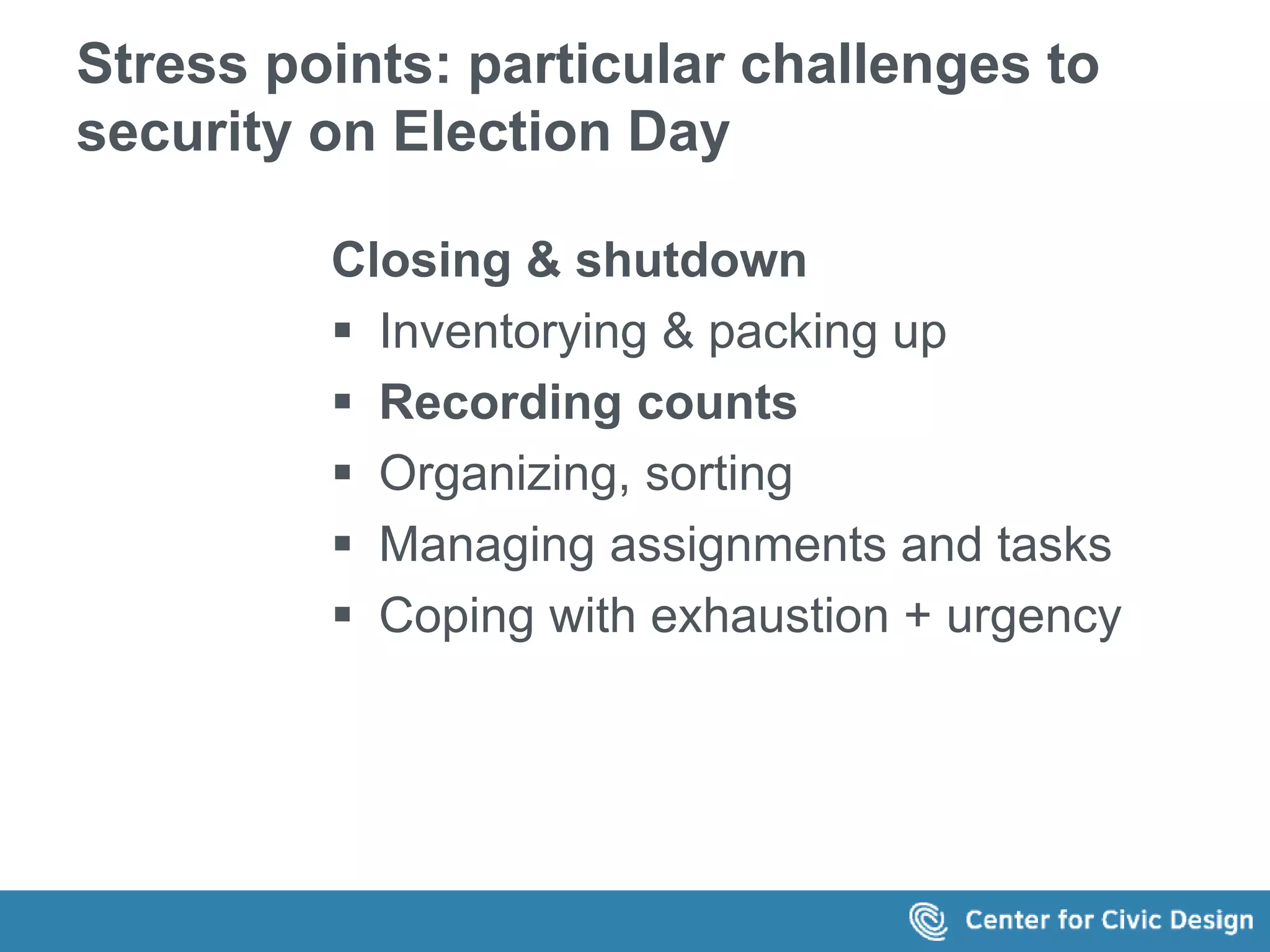 Stress points: particular challenges to 
security on Election Day 
Closing & shutdown 
 Inventorying & packing up 
 Recording counts 
 Organizing, sorting 
 Managing assignments and tasks 
 Coping with exhaustion + urgency 
 