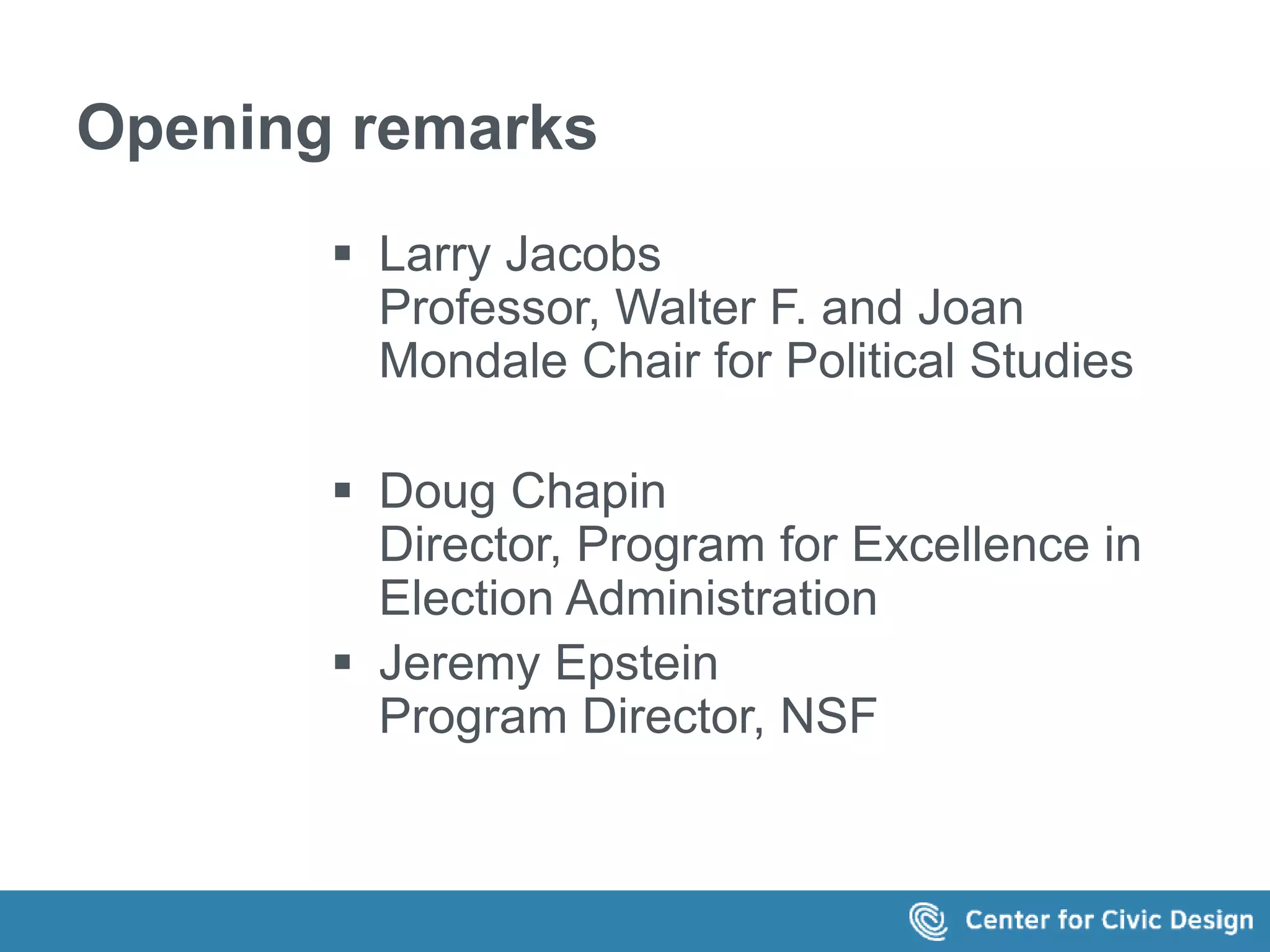 Opening remarks 
 Larry Jacobs 
Professor, Walter F. and Joan 
Mondale Chair for Political Studies 
 Doug Chapin 
Director, Program for Excellence in 
Election Administration 
 Jeremy Epstein 
Program Director, NSF 
 