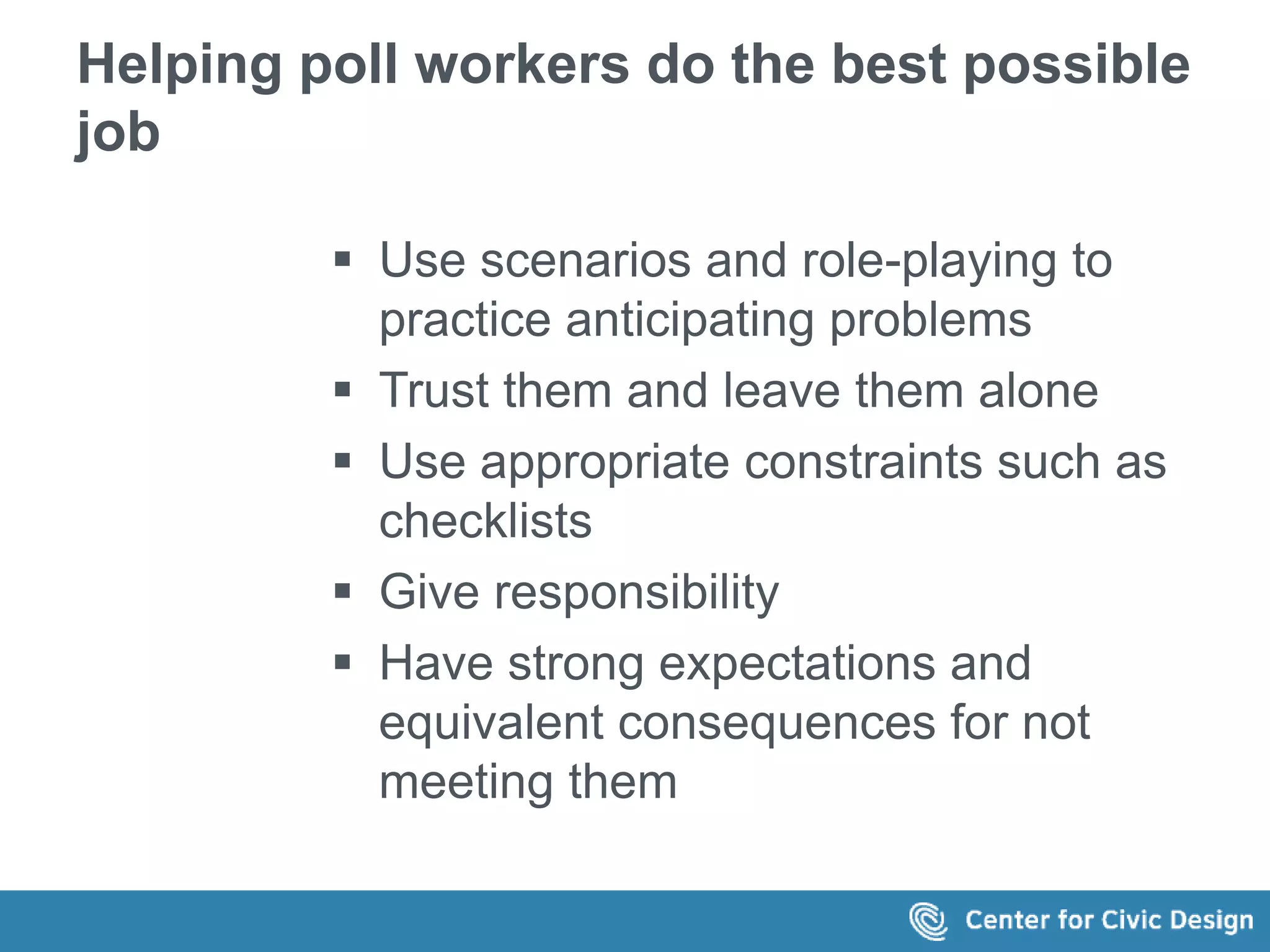 Helping poll workers do the best possible 
job 
 Use scenarios and role-playing to 
practice anticipating problems 
 Trust them and leave them alone 
 Use appropriate constraints such as 
checklists 
 Give responsibility 
 Have strong expectations and 
equivalent consequences for not 
meeting them 
 