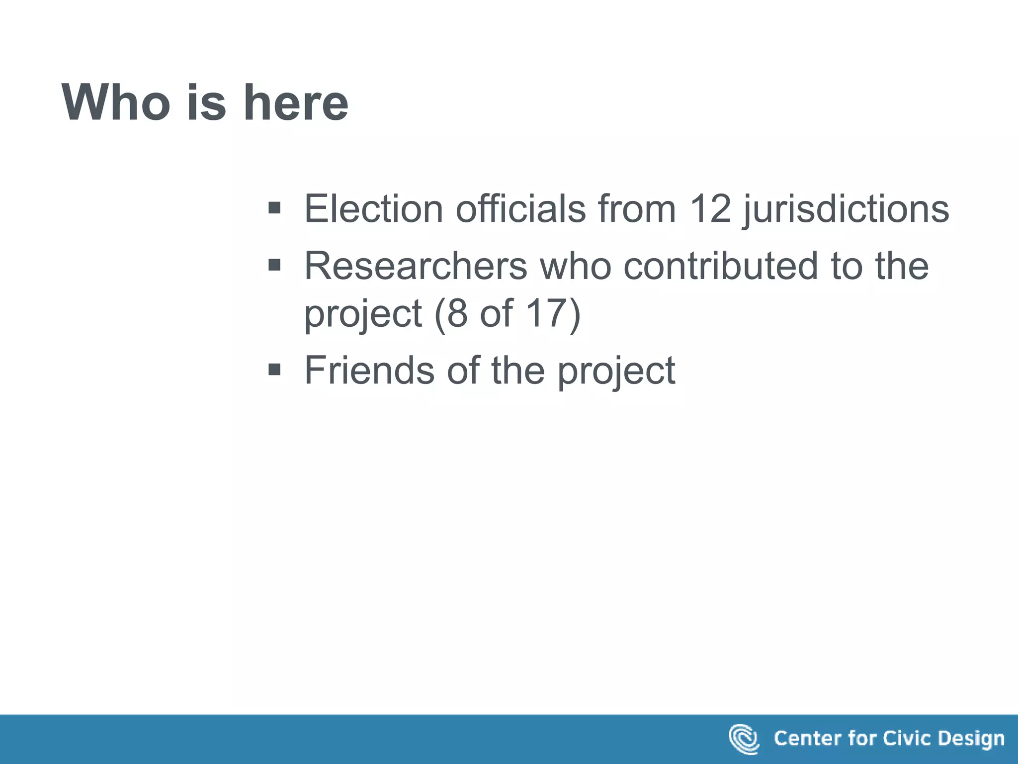 Who is here 
 Election officials from 12 jurisdictions 
 Researchers who contributed to the 
project (8 of 17) 
 Friends of the project 
 