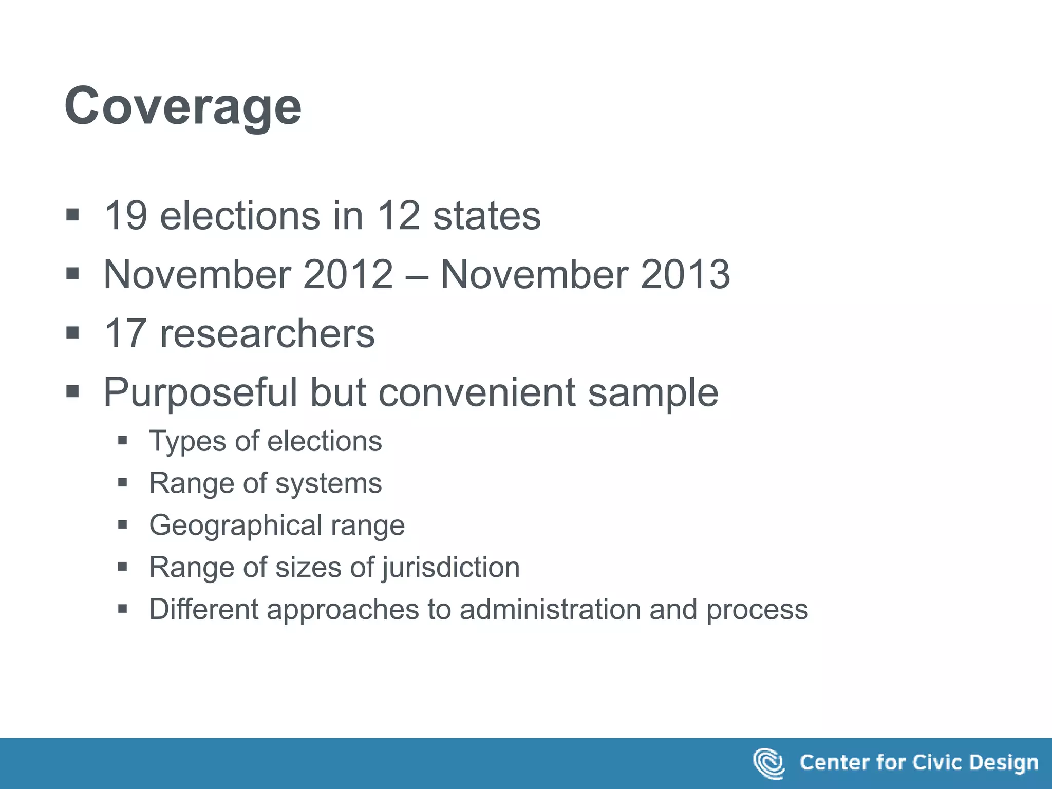 Coverage 
 19 elections in 12 states 
 November 2012 – November 2013 
 17 researchers 
 Purposeful but convenient sample 
 Types of elections 
 Range of systems 
 Geographical range 
 Range of sizes of jurisdiction 
 Different approaches to administration and process 
 