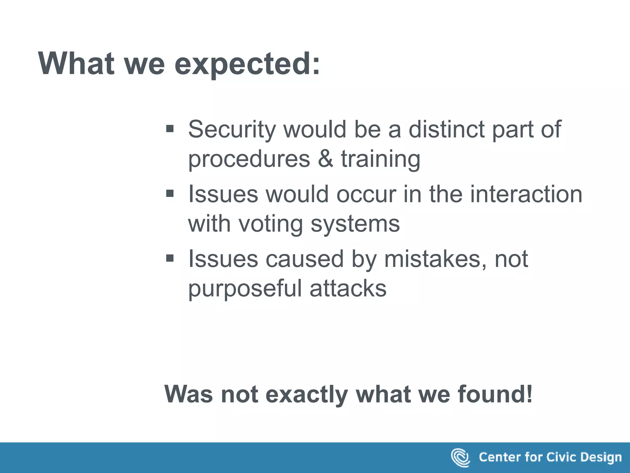 What we expected: 
 Security would be a distinct part of 
procedures & training 
 Issues would occur in the interaction 
with voting systems 
 Issues caused by mistakes, not 
purposeful attacks 
Was not exactly what we found! 
 