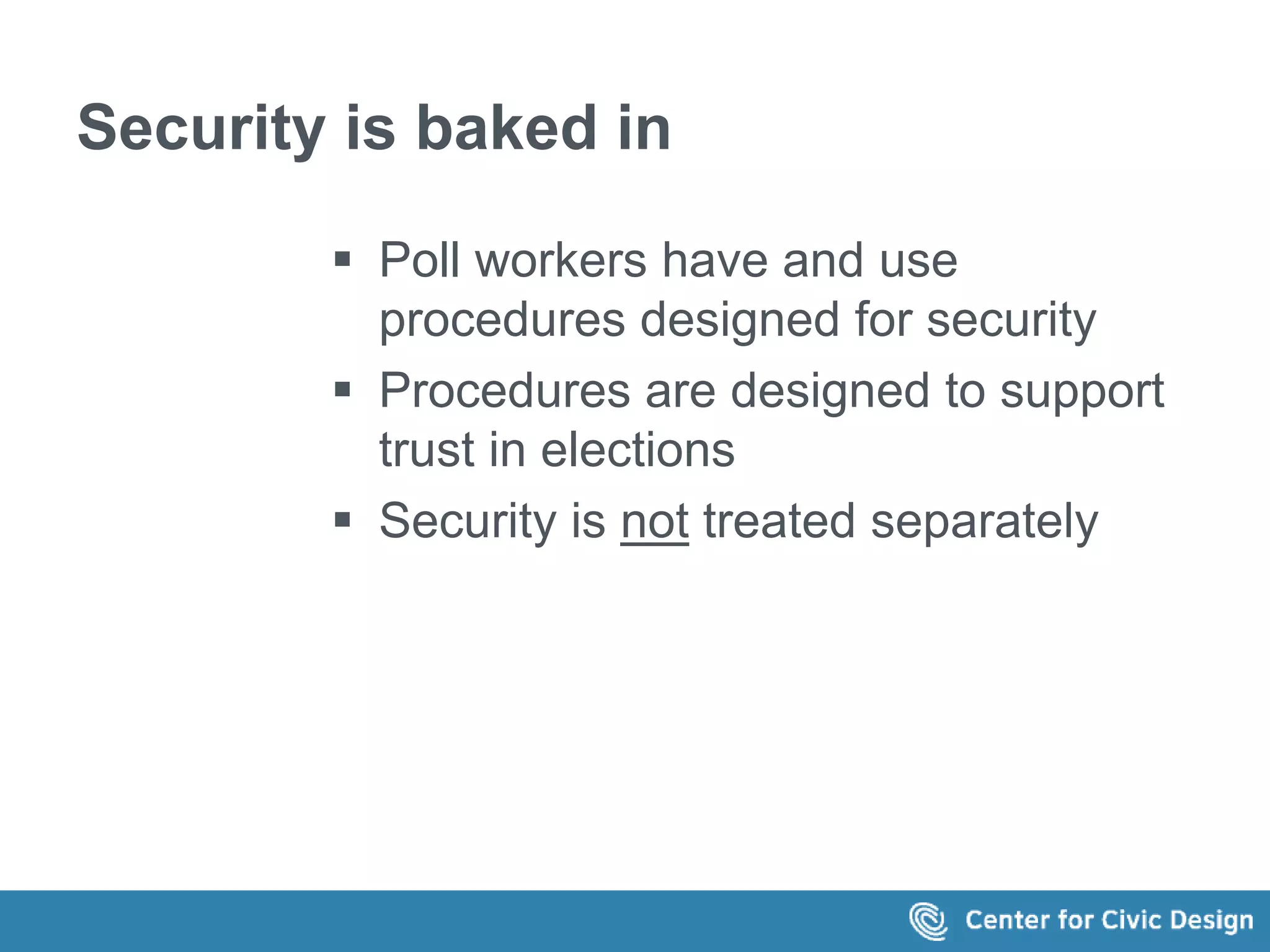 Security is baked in 
 Poll workers have and use 
procedures designed for security 
 Procedures are designed to support 
trust in elections 
 Security is not treated separately 
 