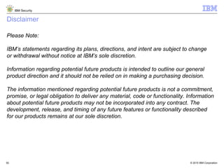 © 2015 IBM Corporation
IBM Security
50
Disclaimer
Please Note:
IBM’s statements regarding its plans, directions, and intent are subject to change
or withdrawal without notice at IBM’s sole discretion.
Information regarding potential future products is intended to outline our general
product direction and it should not be relied on in making a purchasing decision.
The information mentioned regarding potential future products is not a commitment,
promise, or legal obligation to deliver any material, code or functionality. Information
about potential future products may not be incorporated into any contract. The
development, release, and timing of any future features or functionality described
for our products remains at our sole discretion.
 