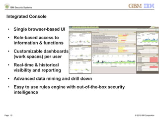 © 2013 IBM Corporation
IBM Security Systems
Page: 10
Integrated Console
• Single browser-based UI
• Role-based access to
information & functions
• Customizable dashboards
(work spaces) per user
• Real-time & historical
visibility and reporting
• Advanced data mining and drill down
• Easy to use rules engine with out-of-the-box security
intelligence
 