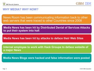 © 2013 IBM Corporation
IBM Security Systems
Page: 5
WHY MEDIA? WHY NOW?
News Room has been communicating information back to other
web servers that were traced to other Countries since 2008
Media News has been hit by Distributed Denial of Services Attacks
to put their system into halt
Media News has been hit by attacks to deface their Web Sites
Internal employee to work with Hack Groups to deface website of
a major News
Media News Blogs were hacked and false information were posted
 