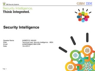 © 2013 IBM Corporation
IBM Security Systems
Page: 1 © 2012 IBM Corporation
IBM Security Systems
Security Intelligence
Speaker Name: AHMED EL NAHAS
Role: Technical Lead Security Intelligence - MEA
Email: AHMEDN@AE.IBM.COM
Date: 19-4-2013
 