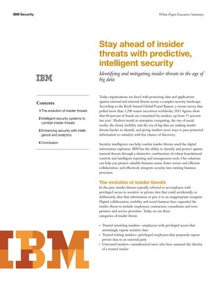 IBM Security                                                                                     White Paper Executive Summary




                                                     Stay ahead of insider
                                                     threats with predictive,
                                                     intelligent security
                                                     Identifying and mitigating insider threats in the age of
                                                     big data


                                                     Today organizations are faced with protecting data and applications
                                                     against external and internal threats across a complex security landscape.
               Contents
                                                     According to the Kroll Annual Global Fraud Report, a recent survey that
                1 The evolution of insider threats   polled more than 1,200 senior executives worldwide, 2011 ﬁgures show
                                                     that 60 percent of frauds are committed by insiders, up from 55 percent
               2 Intelligent security systems to
                                                     last year.1 Modern trends in enterprise computing, the rise of social
                 combat insider threats
                                                     media, the cloud, mobility and the era of big data are making insider
               3 Enhancing security with intelli-    threats harder to identify, and giving insiders more ways to pass protected
                 gence and analytics                 information to outsiders with less chance of discovery.

               4 Conclusion                          Security intelligence can help combat insider threats amid the digital
                                                     information explosion. IBM has the ability to identify and protect against
                                                     internal threats through a distinctive combination of robust foundational
                                                     controls and intelligent reporting and management tools. Our solutions
                                                     can help you protect valuable business assets, foster secure and efficient
                                                     collaboration, and effectively integrate security into existing business
                                                     processes.

                                                     The evolution of insider threats
                                                     In the past, insider threats typically referred to an employee with
                                                     privileged access to sensitive or private data that could accidentally or
                                                     deliberately alter that information or give it to an inappropriate recipient.
                                                     Digital collaboration, mobility and social business have expanded the
                                                     insider threat to include employees, contractors, consultants and even
                                                     partners and service providers. Today we see three
                                                     categories of insider threat:

                                                     ●   Trusted unwitting insiders—employees with privileged access that
                                                         unwittingly expose sensitive data
                                                     ●   Trusted witting insiders—privileged employees that purposely expose
                                                         private data to an external party
                                                     ●   Untrusted insiders—unauthorized users who have assumed the identity
                                                         of a trusted insider
 