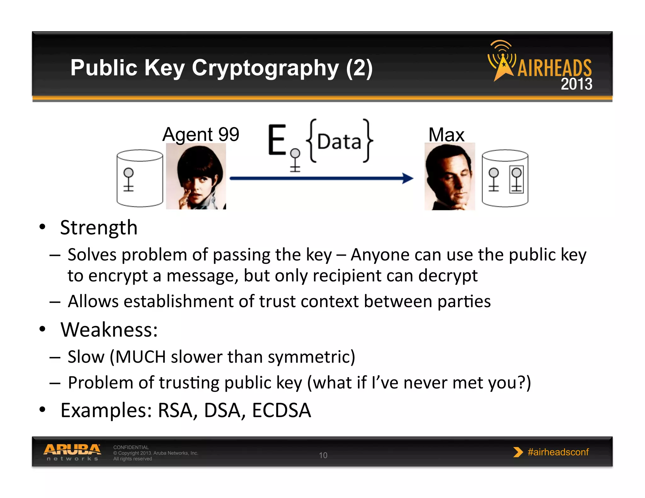 CONFIDENTIAL
© Copyright 2013. Aruba Networks, Inc.
All rights reserved 10 #airheadsconf
Public Key Cryptography (2)
•  Strength  
–  Solves  problem  of  passing  the  key  –  Anyone  can  use  the  public  key  
to  encrypt  a  message,  but  only  recipient  can  decrypt  
–  Allows  establishment  of  trust  context  between  parNes  
•  Weakness:  
–  Slow  (MUCH  slower  than  symmetric)  
–  Problem  of  trusNng  public  key  (what  if  I’ve  never  met  you?)  
•  Examples:  RSA,  DSA,  ECDSA  
Agent 99 Max
 