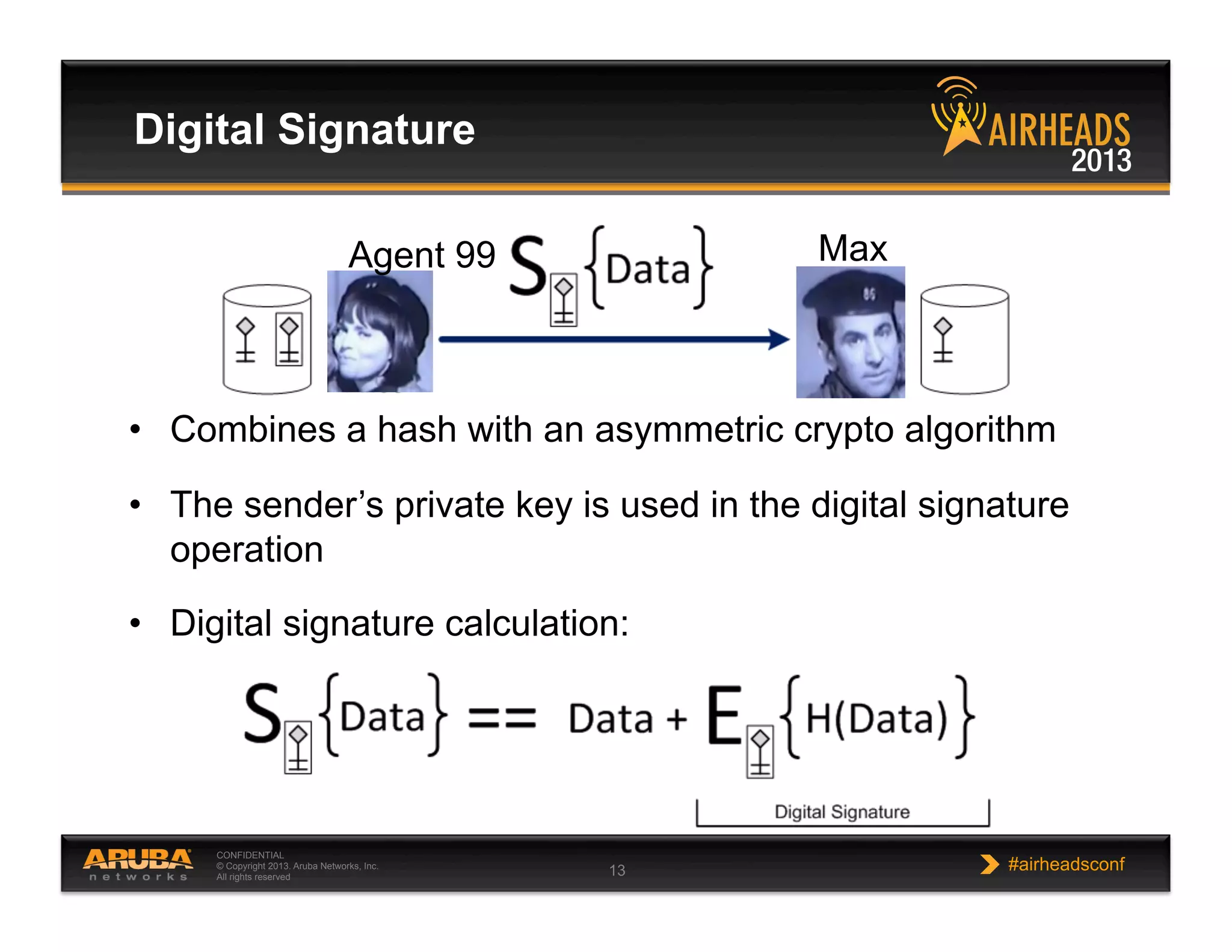 CONFIDENTIAL
© Copyright 2013. Aruba Networks, Inc.
All rights reserved 13 #airheadsconf
Digital Signature
•  Combines a hash with an asymmetric crypto algorithm
•  The sender’s private key is used in the digital signature
operation
•  Digital signature calculation:
Agent 99 Max
 