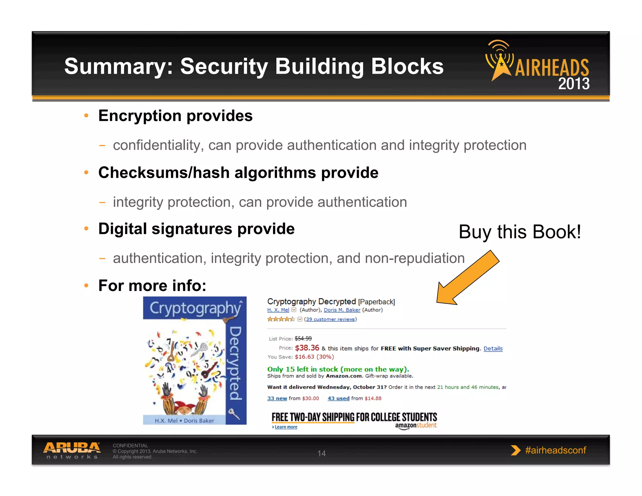 CONFIDENTIAL
© Copyright 2013. Aruba Networks, Inc.
All rights reserved 14 #airheadsconf
•  Encryption provides
–  confidentiality, can provide authentication and integrity protection
•  Checksums/hash algorithms provide
–  integrity protection, can provide authentication
•  Digital signatures provide
–  authentication, integrity protection, and non-repudiation
•  For more info:
Summary: Security Building Blocks
Buy this Book!
 