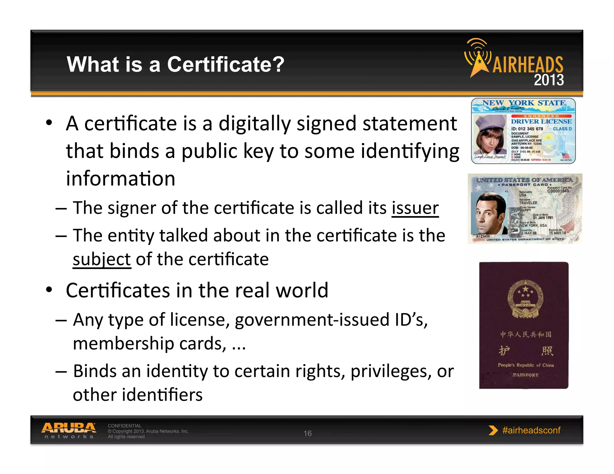 CONFIDENTIAL
© Copyright 2013. Aruba Networks, Inc.
All rights reserved 16 #airheadsconf
What is a Certificate?
•  A  cerNﬁcate  is  a  digitally  signed  statement  
that  binds  a  public  key  to  some  idenNfying  
informaNon  
–  The  signer  of  the  cerNﬁcate  is  called  its  issuer  
–  The  enNty  talked  about  in  the  cerNﬁcate  is  the  
subject  of  the  cerNﬁcate  
•  CerNﬁcates  in  the  real  world  
–  Any  type  of  license,  government-­‐issued  ID’s,  
membership  cards,  ...  
–  Binds  an  idenNty  to  certain  rights,  privileges,  or  
other  idenNﬁers  
 