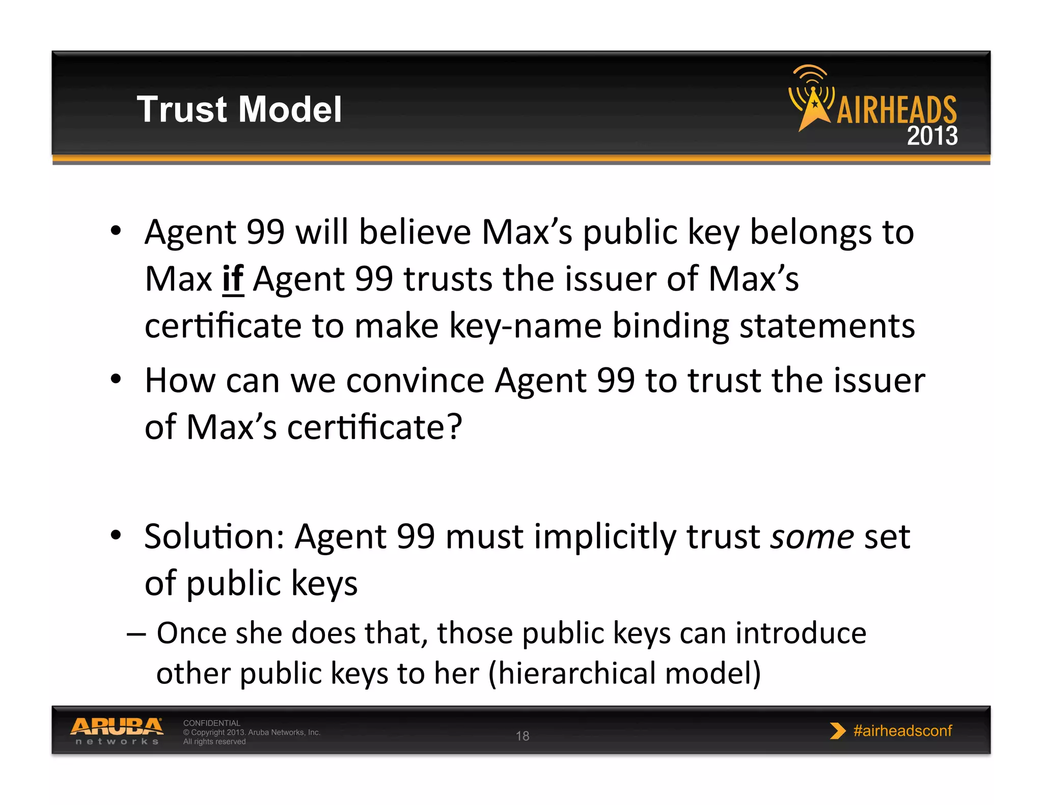 CONFIDENTIAL
© Copyright 2013. Aruba Networks, Inc.
All rights reserved 18 #airheadsconf
Trust Model
•  Agent  99  will  believe  Max’s  public  key  belongs  to  
Max  if  Agent  99  trusts  the  issuer  of  Max’s  
cerNﬁcate  to  make  key-­‐name  binding  statements  
•  How  can  we  convince  Agent  99  to  trust  the  issuer  
of  Max’s  cerNﬁcate?  
•  SoluNon:  Agent  99  must  implicitly  trust  some  set  
of  public  keys  
–  Once  she  does  that,  those  public  keys  can  introduce  
other  public  keys  to  her  (hierarchical  model)  
 