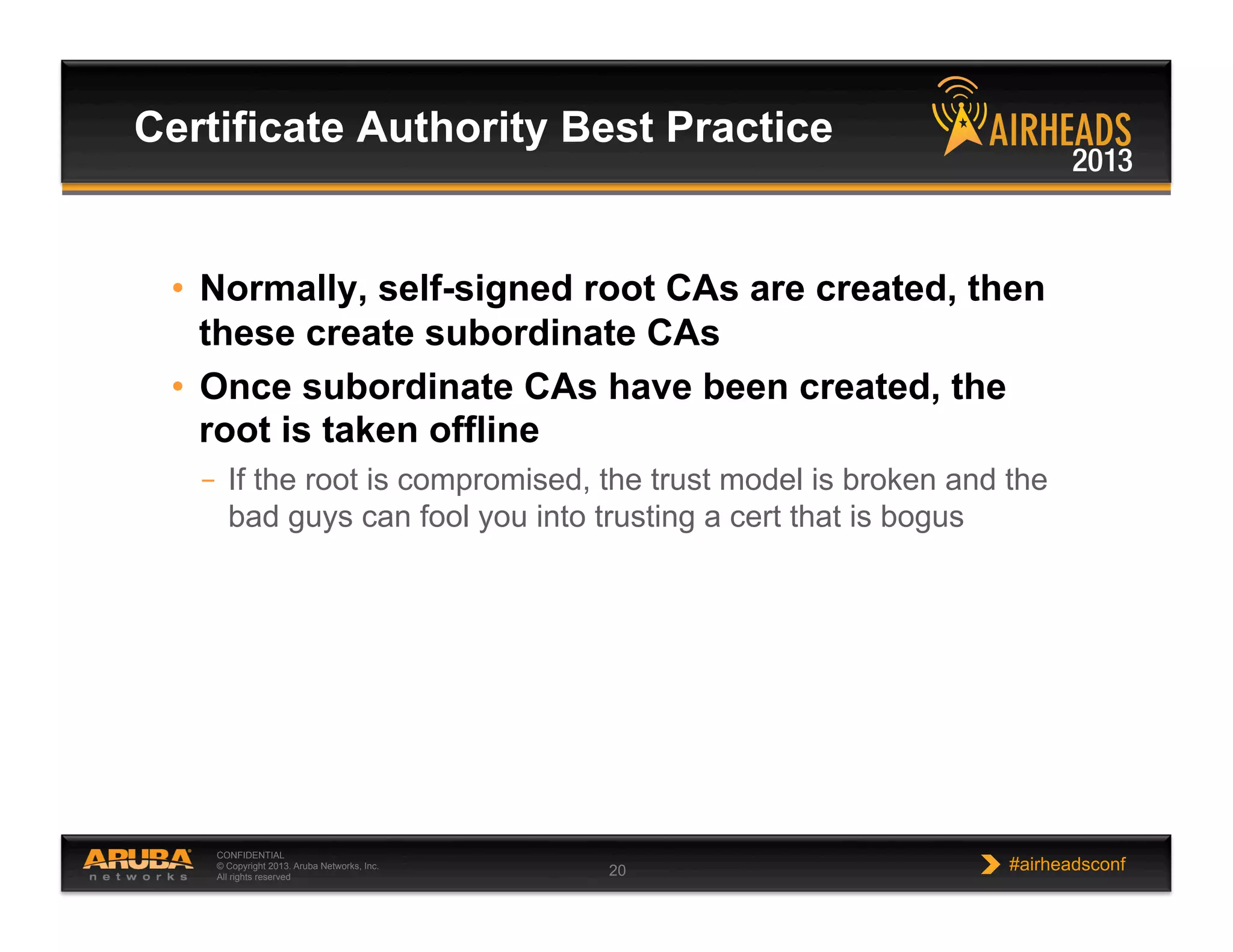 CONFIDENTIAL
© Copyright 2013. Aruba Networks, Inc.
All rights reserved 20 #airheadsconf
•  Normally, self-signed root CAs are created, then
these create subordinate CAs
•  Once subordinate CAs have been created, the
root is taken offline
–  If the root is compromised, the trust model is broken and the
bad guys can fool you into trusting a cert that is bogus
Certificate Authority Best Practice
 