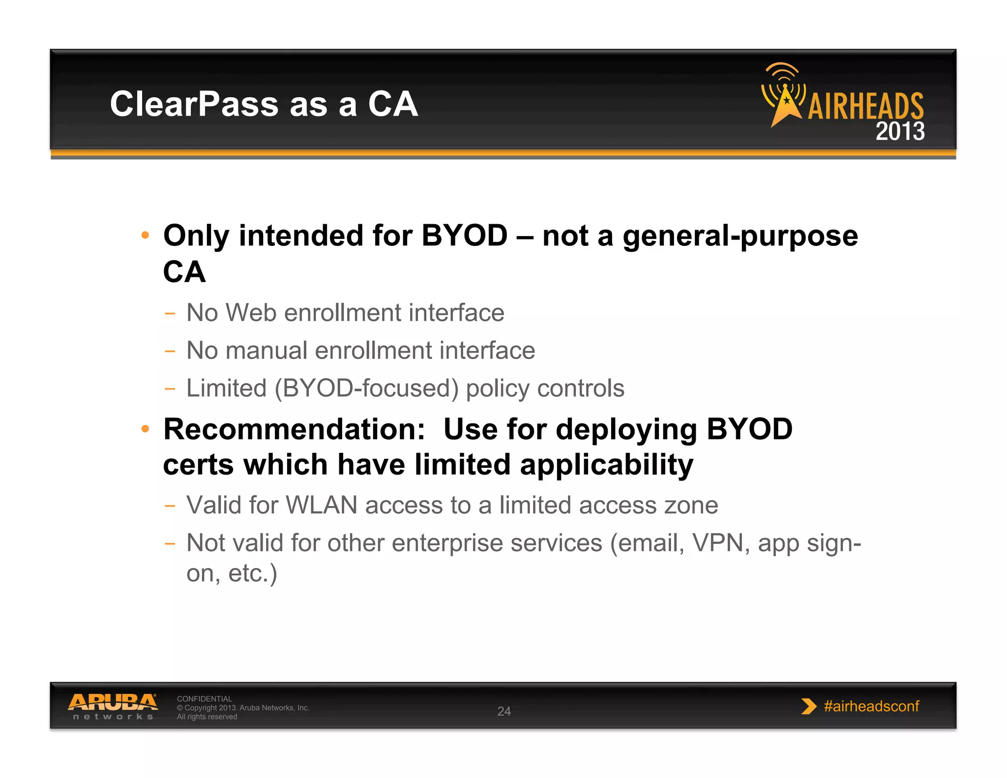 CONFIDENTIAL
© Copyright 2013. Aruba Networks, Inc.
All rights reserved 24 #airheadsconf
•  Only intended for BYOD – not a general-purpose
CA
–  No Web enrollment interface
–  No manual enrollment interface
–  Limited (BYOD-focused) policy controls
•  Recommendation: Use for deploying BYOD
certs which have limited applicability
–  Valid for WLAN access to a limited access zone
–  Not valid for other enterprise services (email, VPN, app sign-
on, etc.)
ClearPass as a CA
 