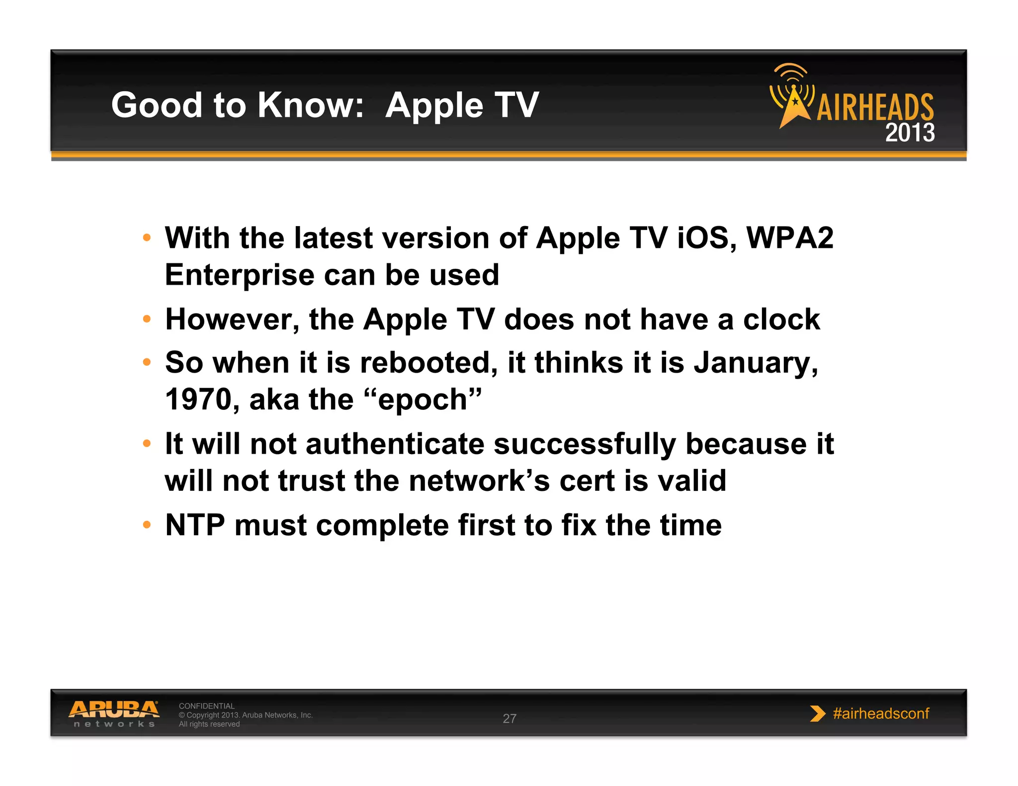 CONFIDENTIAL
© Copyright 2013. Aruba Networks, Inc.
All rights reserved 27 #airheadsconf
•  With the latest version of Apple TV iOS, WPA2
Enterprise can be used
•  However, the Apple TV does not have a clock
•  So when it is rebooted, it thinks it is January,
1970, aka the “epoch”
•  It will not authenticate successfully because it
will not trust the network’s cert is valid
•  NTP must complete first to fix the time
Good to Know: Apple TV
 