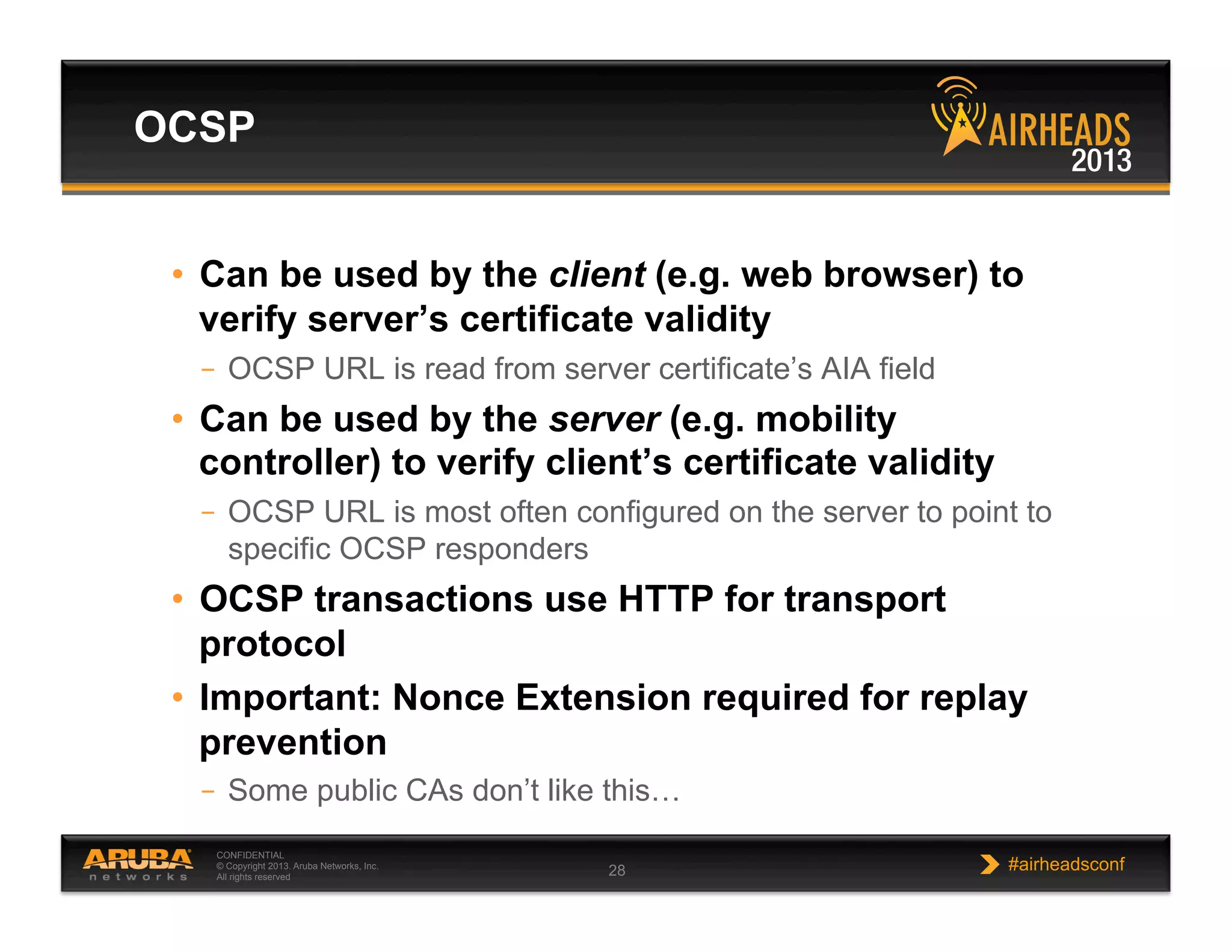 CONFIDENTIAL
© Copyright 2013. Aruba Networks, Inc.
All rights reserved 28 #airheadsconf
•  Can be used by the client (e.g. web browser) to
verify server’s certificate validity
–  OCSP URL is read from server certificate’s AIA field
•  Can be used by the server (e.g. mobility
controller) to verify client’s certificate validity
–  OCSP URL is most often configured on the server to point to
specific OCSP responders
•  OCSP transactions use HTTP for transport
protocol
•  Important: Nonce Extension required for replay
prevention
–  Some public CAs don’t like this…
OCSP
 
