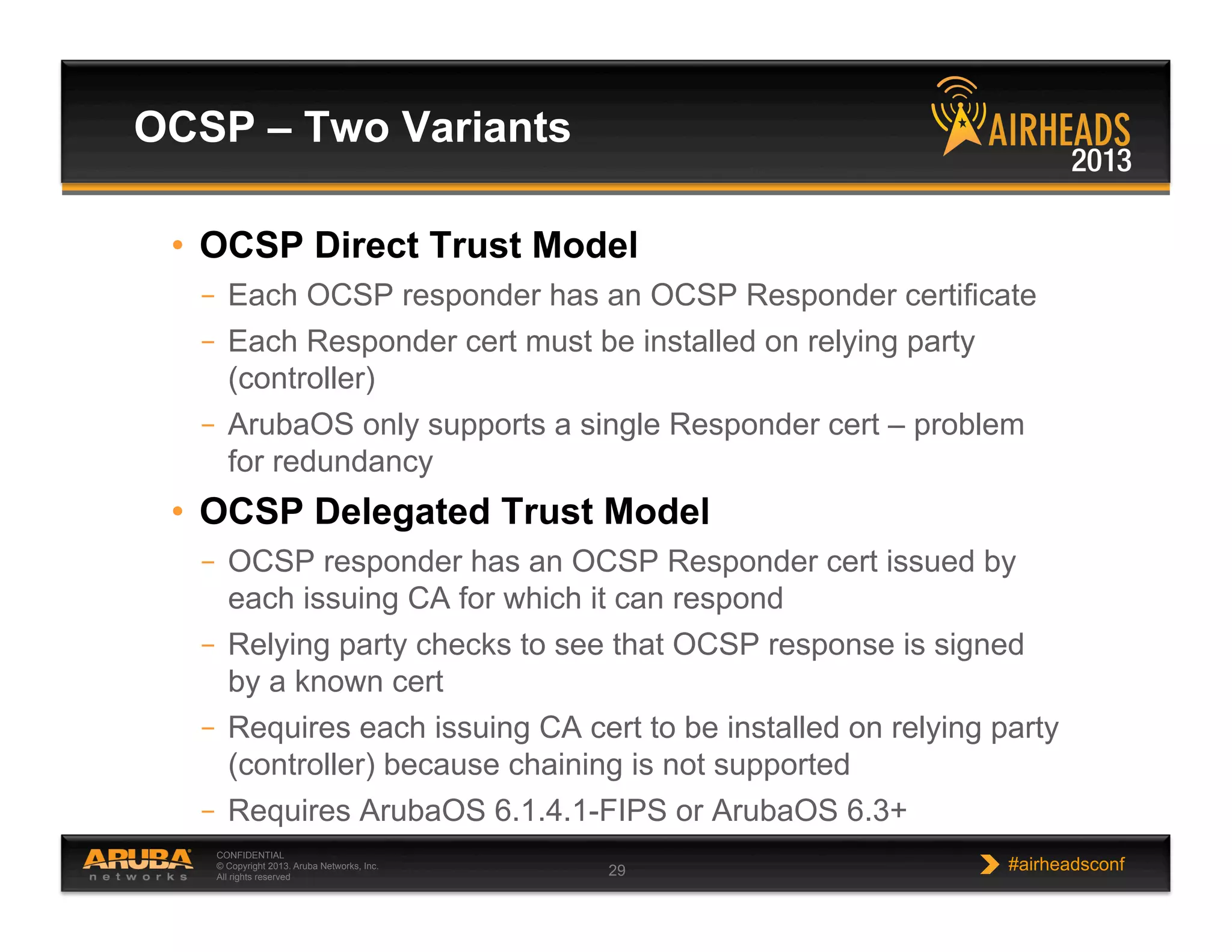 CONFIDENTIAL
© Copyright 2013. Aruba Networks, Inc.
All rights reserved 29 #airheadsconf
•  OCSP Direct Trust Model
–  Each OCSP responder has an OCSP Responder certificate
–  Each Responder cert must be installed on relying party
(controller)
–  ArubaOS only supports a single Responder cert – problem
for redundancy
•  OCSP Delegated Trust Model
–  OCSP responder has an OCSP Responder cert issued by
each issuing CA for which it can respond
–  Relying party checks to see that OCSP response is signed
by a known cert
–  Requires each issuing CA cert to be installed on relying party
(controller) because chaining is not supported
–  Requires ArubaOS 6.1.4.1-FIPS or ArubaOS 6.3+
OCSP – Two Variants
 
