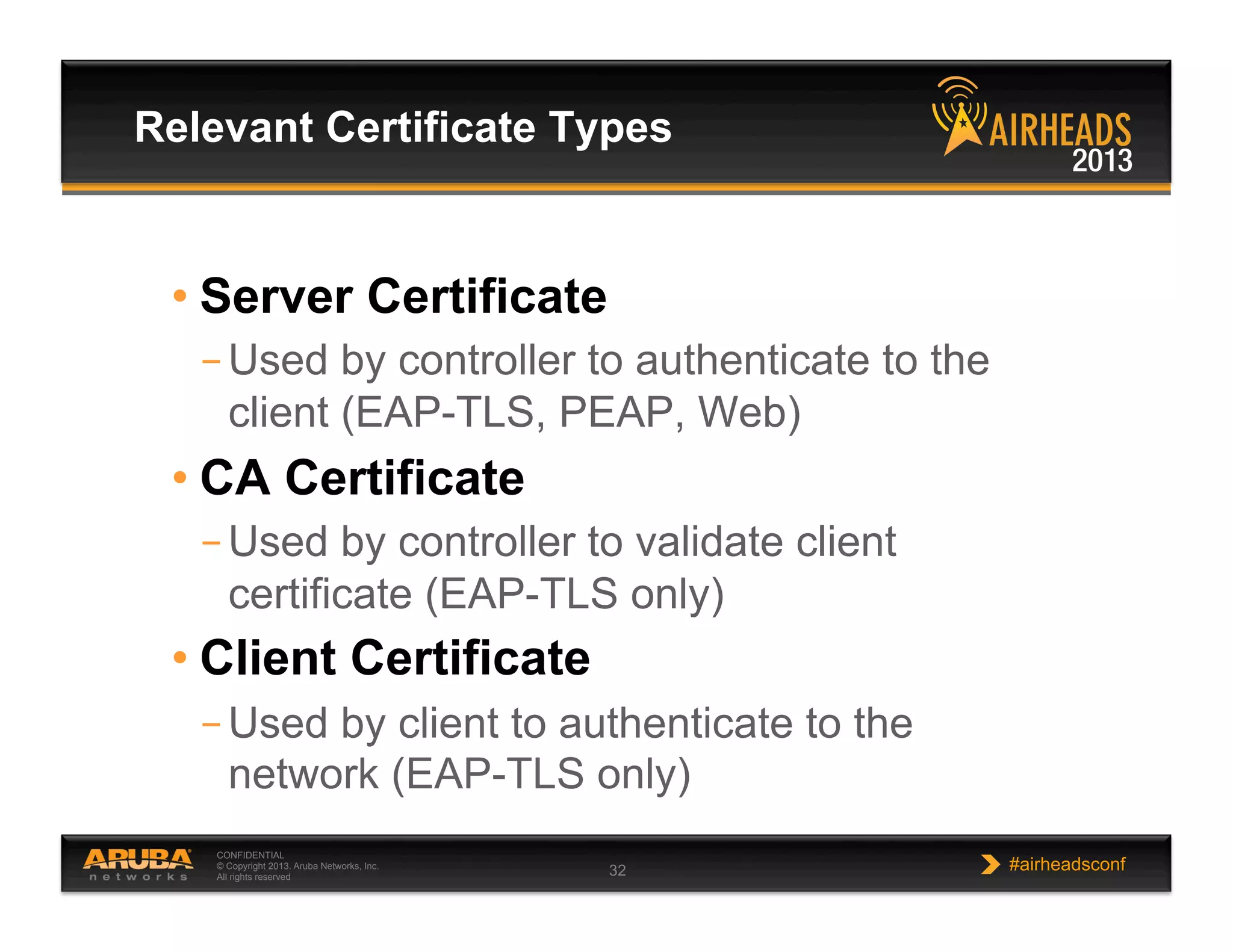 CONFIDENTIAL
© Copyright 2013. Aruba Networks, Inc.
All rights reserved 32 #airheadsconf
• Server Certificate
– Used by controller to authenticate to the
client (EAP-TLS, PEAP, Web)
• CA Certificate
– Used by controller to validate client
certificate (EAP-TLS only)
• Client Certificate
– Used by client to authenticate to the
network (EAP-TLS only)
Relevant Certificate Types
 