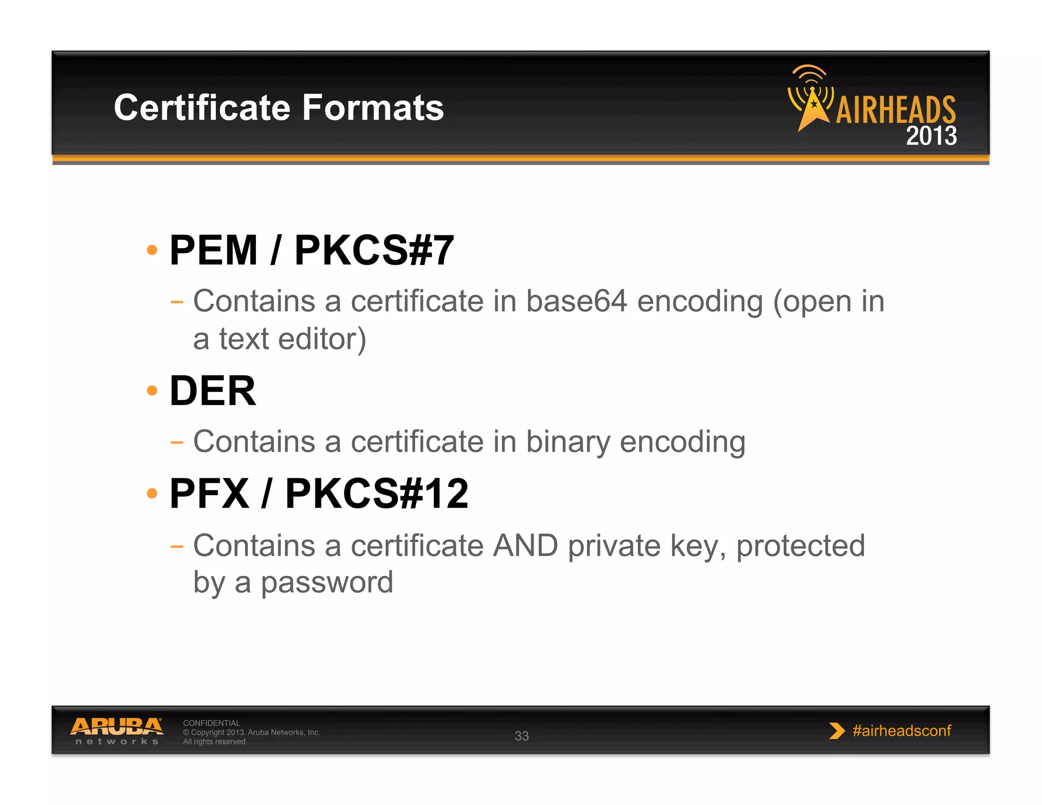 CONFIDENTIAL
© Copyright 2013. Aruba Networks, Inc.
All rights reserved 33 #airheadsconf
• PEM / PKCS#7
– Contains a certificate in base64 encoding (open in
a text editor)
• DER
– Contains a certificate in binary encoding
• PFX / PKCS#12
– Contains a certificate AND private key, protected
by a password
Certificate Formats
 