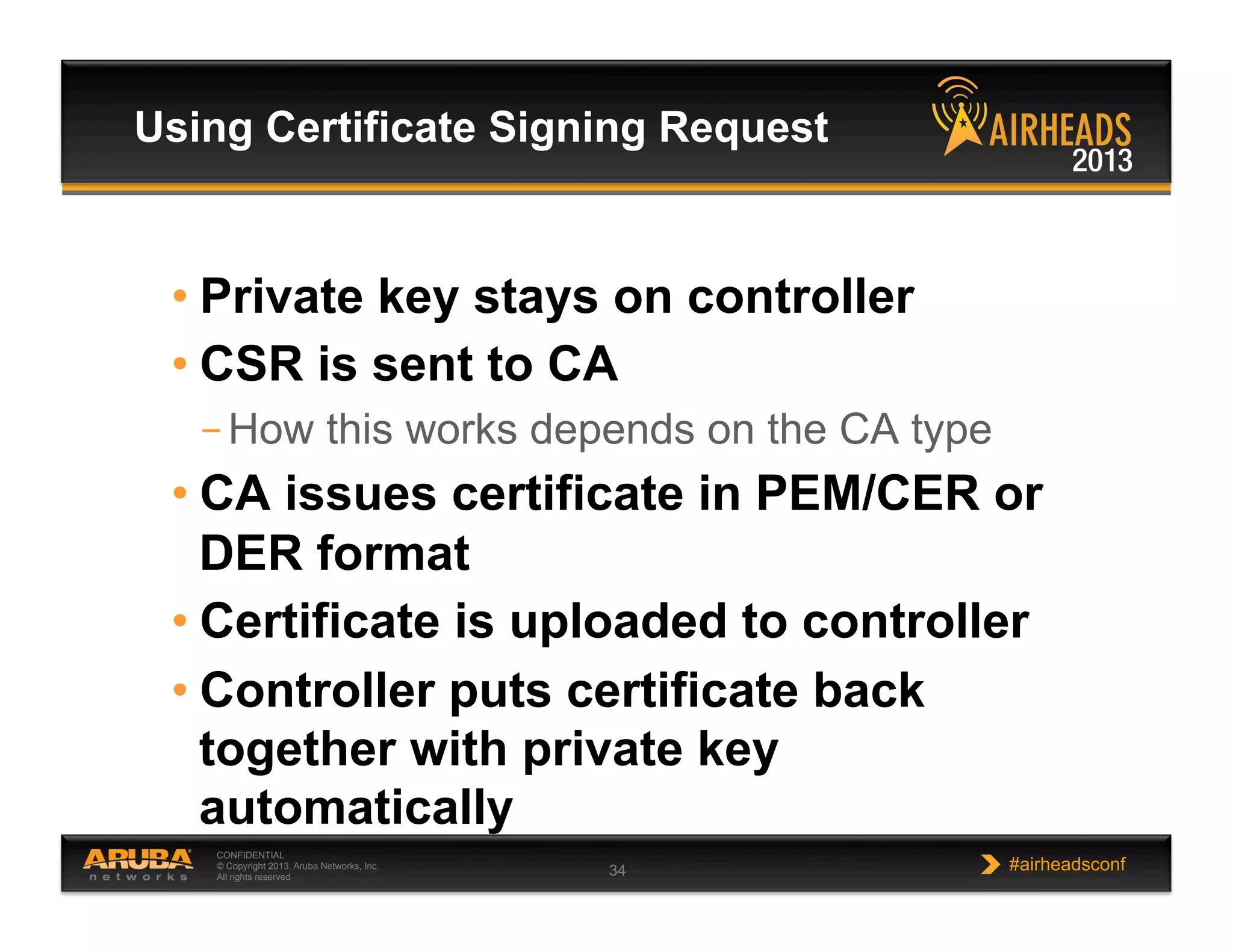 CONFIDENTIAL
© Copyright 2013. Aruba Networks, Inc.
All rights reserved 34 #airheadsconf
• Private key stays on controller
• CSR is sent to CA
– How this works depends on the CA type
• CA issues certificate in PEM/CER or
DER format
• Certificate is uploaded to controller
• Controller puts certificate back
together with private key
automatically
Using Certificate Signing Request
 