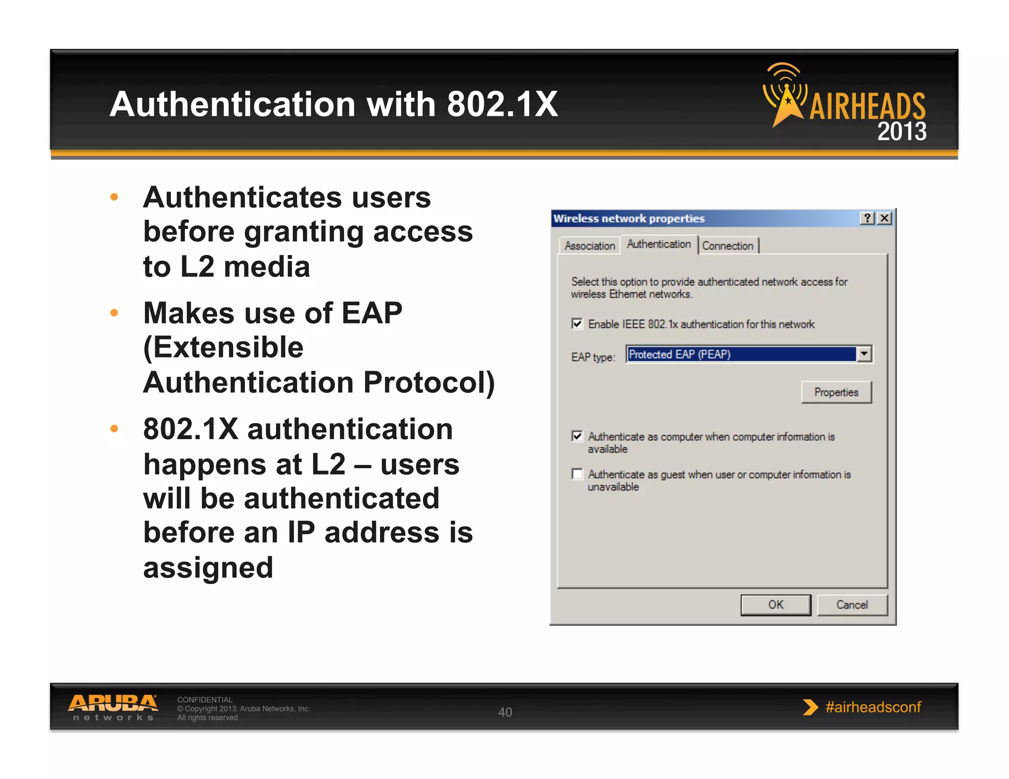 CONFIDENTIAL
© Copyright 2013. Aruba Networks, Inc.
All rights reserved 40 #airheadsconf
Authentication with 802.1X
•  Authenticates users
before granting access
to L2 media
•  Makes use of EAP
(Extensible
Authentication Protocol)
•  802.1X authentication
happens at L2 – users
will be authenticated
before an IP address is
assigned
 