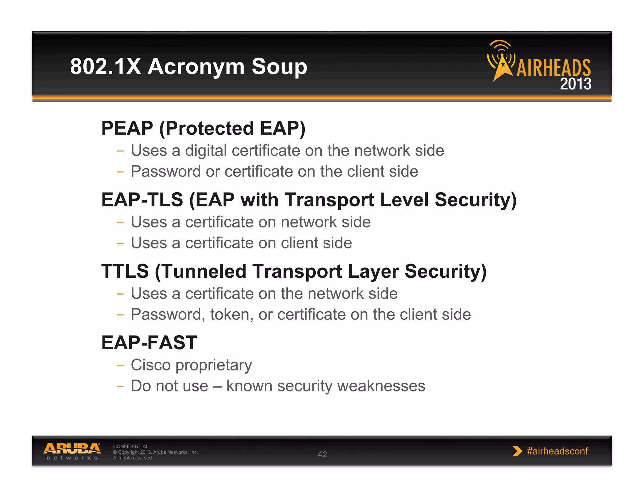CONFIDENTIAL
© Copyright 2013. Aruba Networks, Inc.
All rights reserved 42 #airheadsconf
802.1X Acronym Soup
PEAP (Protected EAP)
–  Uses a digital certificate on the network side
–  Password or certificate on the client side
EAP-TLS (EAP with Transport Level Security)
–  Uses a certificate on network side
–  Uses a certificate on client side
TTLS (Tunneled Transport Layer Security)
–  Uses a certificate on the network side
–  Password, token, or certificate on the client side
EAP-FAST
–  Cisco proprietary
–  Do not use – known security weaknesses
 