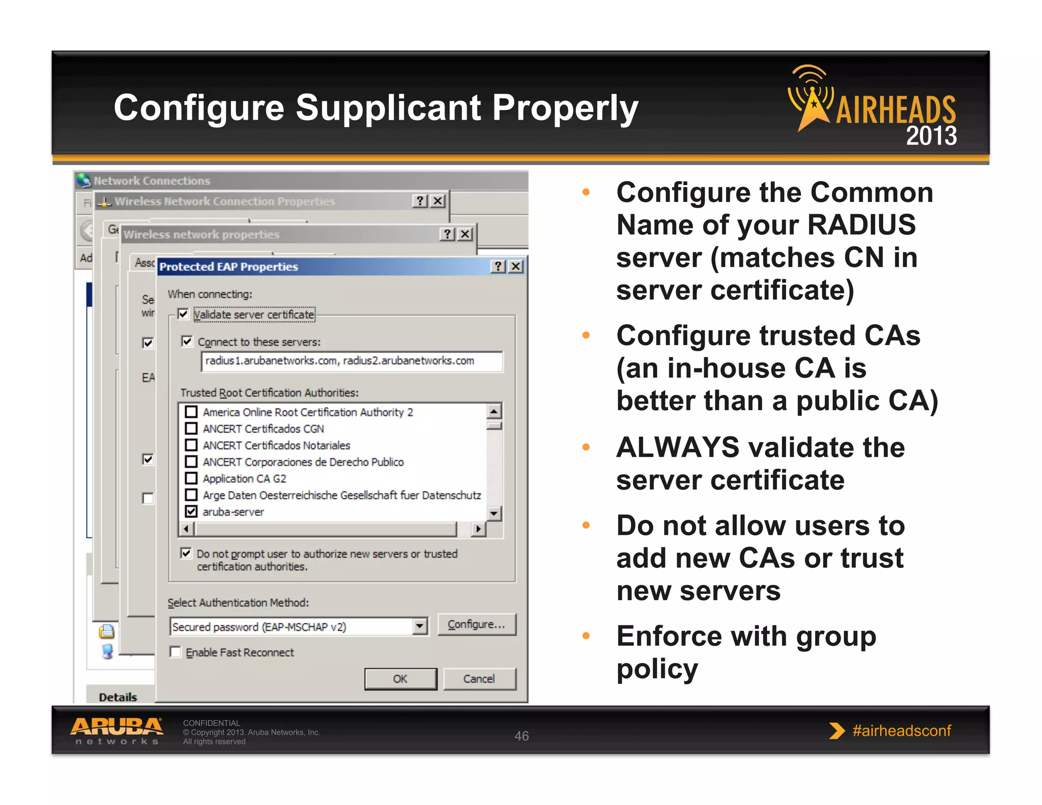 CONFIDENTIAL
© Copyright 2013. Aruba Networks, Inc.
All rights reserved 46 #airheadsconf
Configure Supplicant Properly
•  Configure the Common
Name of your RADIUS
server (matches CN in
server certificate)
•  Configure trusted CAs
(an in-house CA is
better than a public CA)
•  ALWAYS validate the
server certificate
•  Do not allow users to
add new CAs or trust
new servers
•  Enforce with group
policy
 