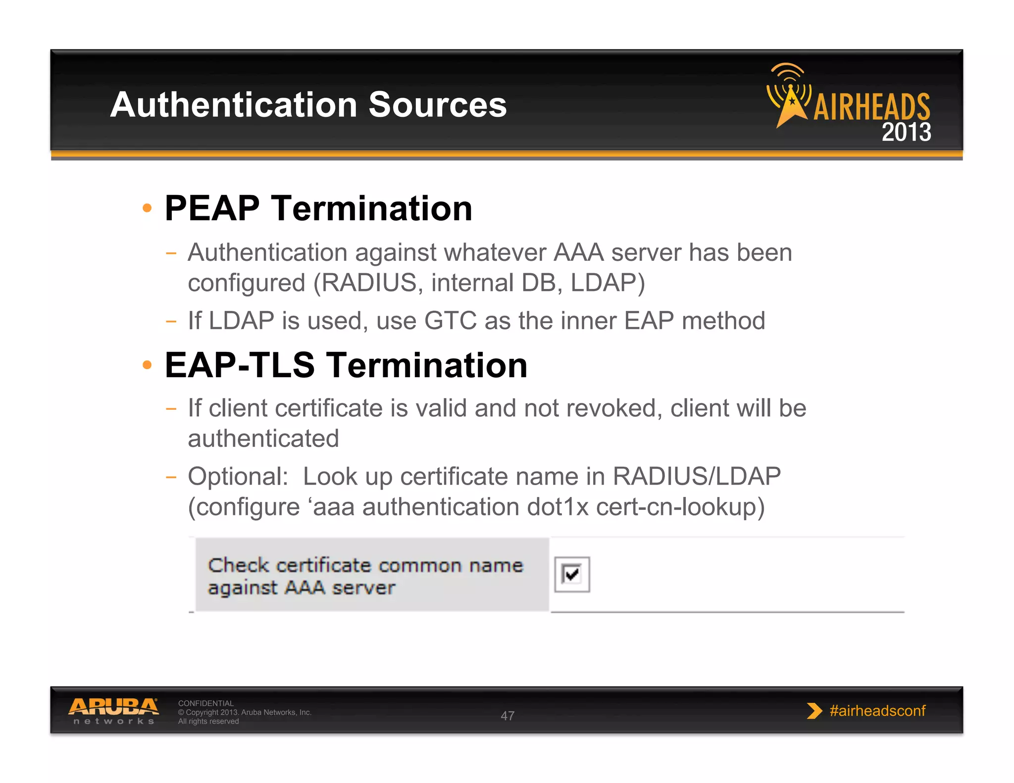 CONFIDENTIAL
© Copyright 2013. Aruba Networks, Inc.
All rights reserved 47 #airheadsconf
•  PEAP Termination
–  Authentication against whatever AAA server has been
configured (RADIUS, internal DB, LDAP)
–  If LDAP is used, use GTC as the inner EAP method
•  EAP-TLS Termination
–  If client certificate is valid and not revoked, client will be
authenticated
–  Optional: Look up certificate name in RADIUS/LDAP
(configure ‘aaa authentication dot1x cert-cn-lookup)
Authentication Sources
 