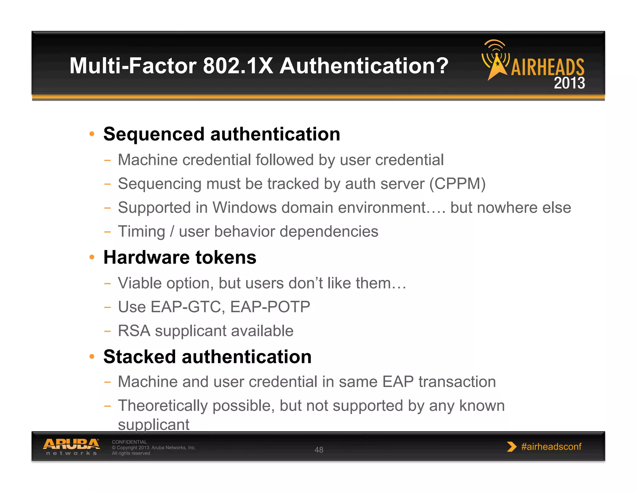 CONFIDENTIAL
© Copyright 2013. Aruba Networks, Inc.
All rights reserved 48 #airheadsconf
•  Sequenced authentication
–  Machine credential followed by user credential
–  Sequencing must be tracked by auth server (CPPM)
–  Supported in Windows domain environment…. but nowhere else
–  Timing / user behavior dependencies
•  Hardware tokens
–  Viable option, but users don’t like them…
–  Use EAP-GTC, EAP-POTP
–  RSA supplicant available
•  Stacked authentication
–  Machine and user credential in same EAP transaction
–  Theoretically possible, but not supported by any known
supplicant
Multi-Factor 802.1X Authentication?
 