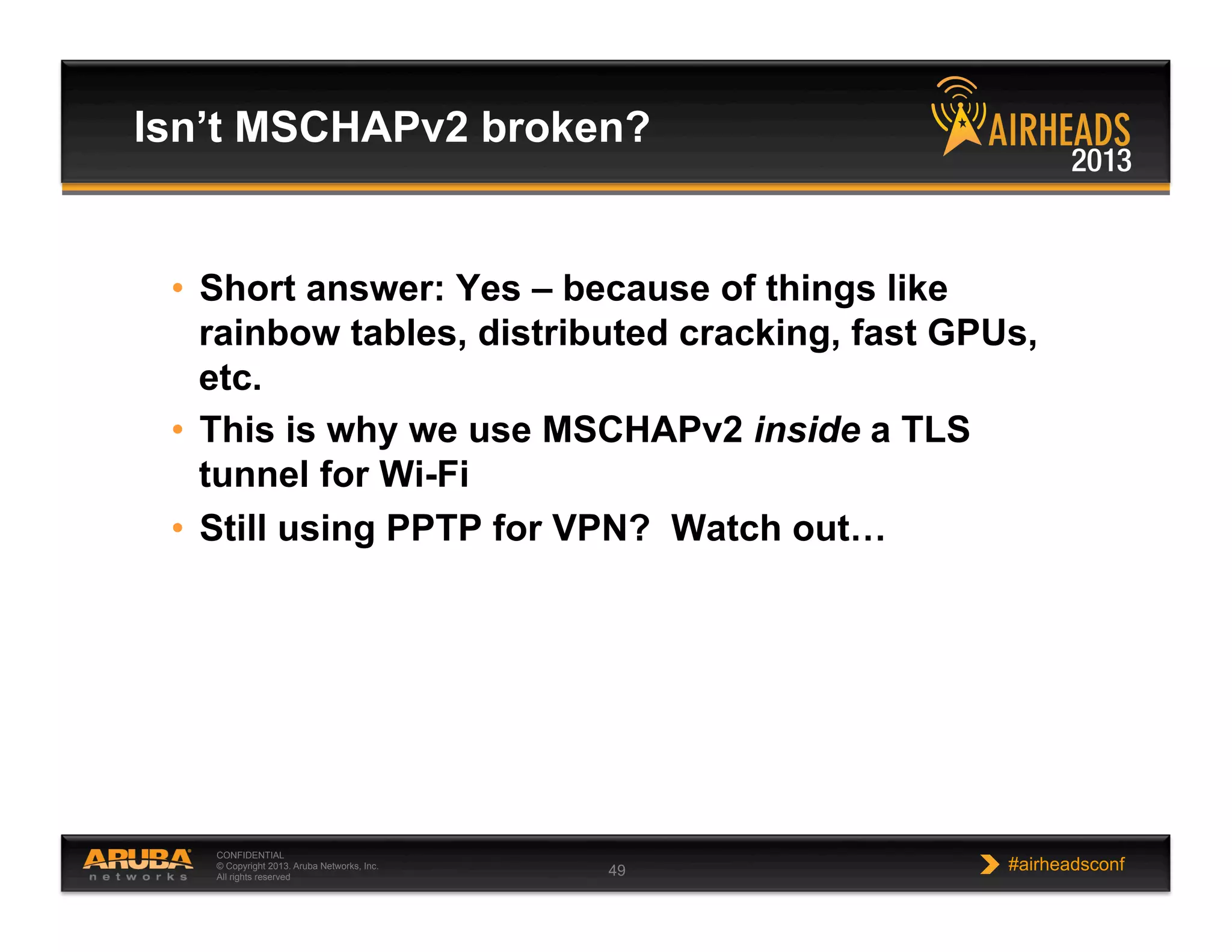 CONFIDENTIAL
© Copyright 2013. Aruba Networks, Inc.
All rights reserved 49 #airheadsconf
•  Short answer: Yes – because of things like
rainbow tables, distributed cracking, fast GPUs,
etc.
•  This is why we use MSCHAPv2 inside a TLS
tunnel for Wi-Fi
•  Still using PPTP for VPN? Watch out…
Isn’t MSCHAPv2 broken?
 