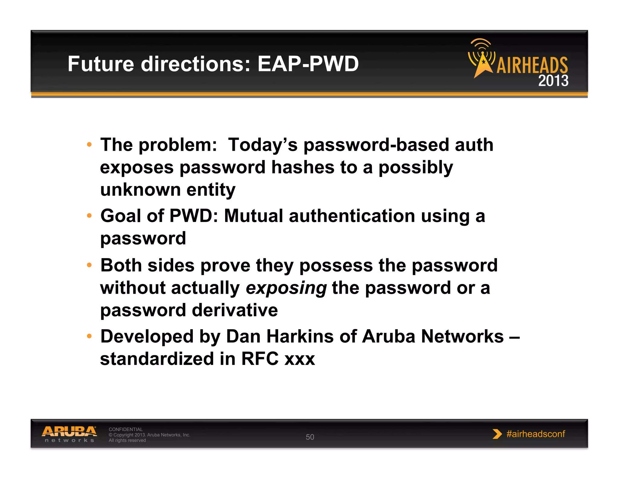 CONFIDENTIAL
© Copyright 2013. Aruba Networks, Inc.
All rights reserved 50 #airheadsconf
•  The problem: Today’s password-based auth
exposes password hashes to a possibly
unknown entity
•  Goal of PWD: Mutual authentication using a
password
•  Both sides prove they possess the password
without actually exposing the password or a
password derivative
•  Developed by Dan Harkins of Aruba Networks –
standardized in RFC xxx
Future directions: EAP-PWD
 
