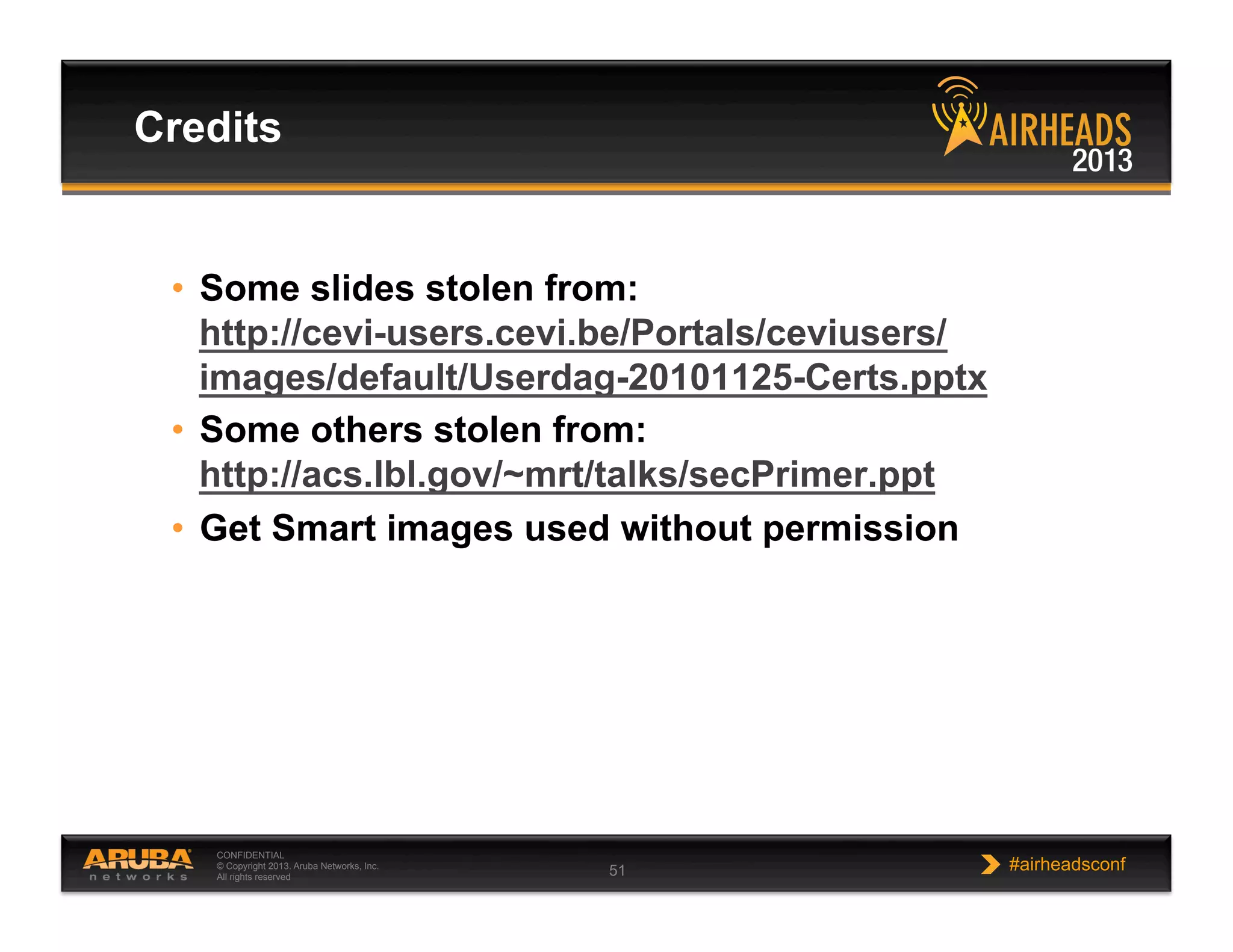 CONFIDENTIAL
© Copyright 2013. Aruba Networks, Inc.
All rights reserved 51 #airheadsconf
•  Some slides stolen from:
http://cevi-users.cevi.be/Portals/ceviusers/
images/default/Userdag-20101125-Certs.pptx
•  Some others stolen from:
http://acs.lbl.gov/~mrt/talks/secPrimer.ppt
•  Get Smart images used without permission
Credits
 